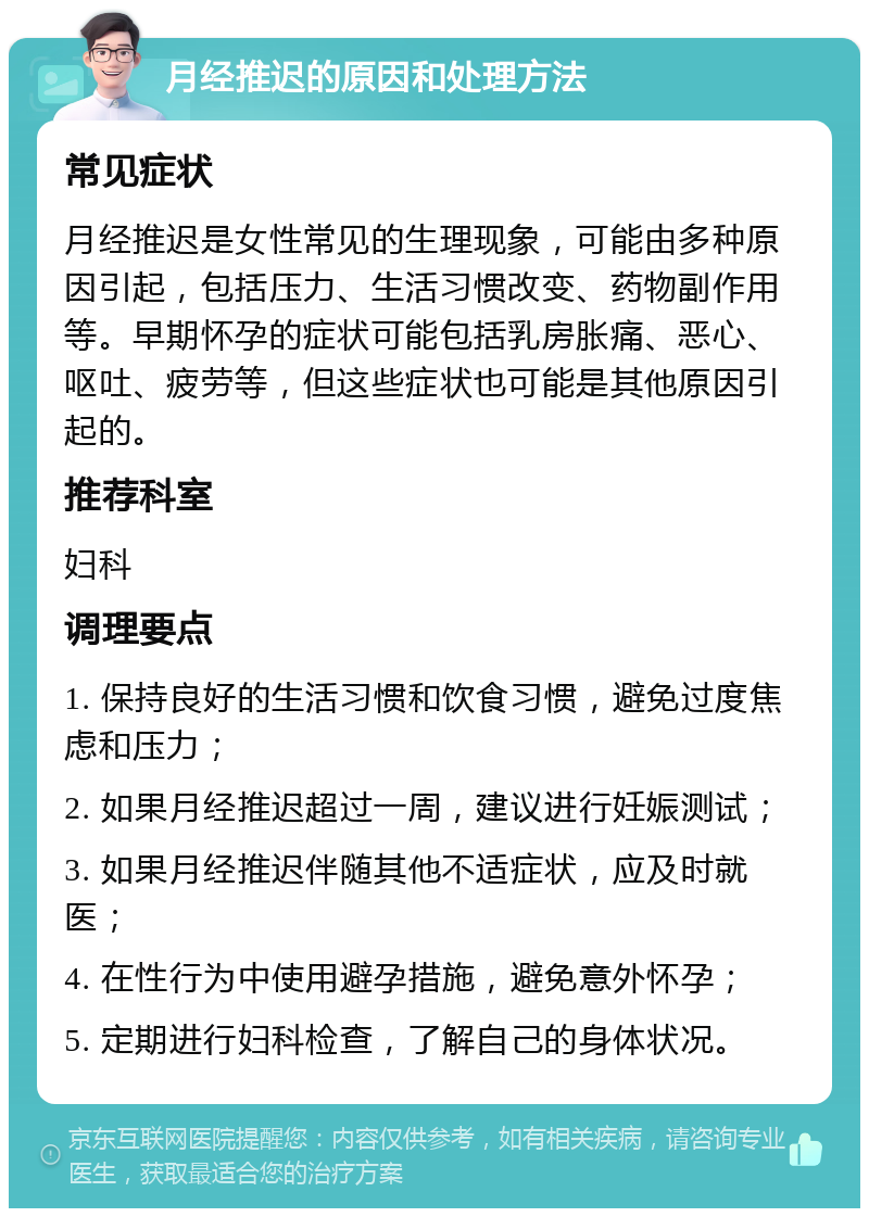 月经推迟的原因和处理方法 常见症状 月经推迟是女性常见的生理现象，可能由多种原因引起，包括压力、生活习惯改变、药物副作用等。早期怀孕的症状可能包括乳房胀痛、恶心、呕吐、疲劳等，但这些症状也可能是其他原因引起的。 推荐科室 妇科 调理要点 1. 保持良好的生活习惯和饮食习惯，避免过度焦虑和压力； 2. 如果月经推迟超过一周，建议进行妊娠测试； 3. 如果月经推迟伴随其他不适症状，应及时就医； 4. 在性行为中使用避孕措施，避免意外怀孕； 5. 定期进行妇科检查，了解自己的身体状况。