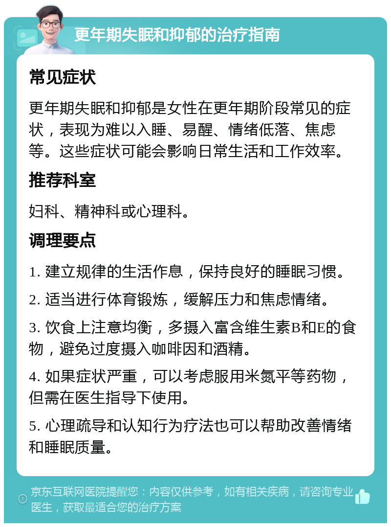 更年期失眠和抑郁的治疗指南 常见症状 更年期失眠和抑郁是女性在更年期阶段常见的症状，表现为难以入睡、易醒、情绪低落、焦虑等。这些症状可能会影响日常生活和工作效率。 推荐科室 妇科、精神科或心理科。 调理要点 1. 建立规律的生活作息，保持良好的睡眠习惯。 2. 适当进行体育锻炼，缓解压力和焦虑情绪。 3. 饮食上注意均衡，多摄入富含维生素B和E的食物，避免过度摄入咖啡因和酒精。 4. 如果症状严重，可以考虑服用米氮平等药物，但需在医生指导下使用。 5. 心理疏导和认知行为疗法也可以帮助改善情绪和睡眠质量。