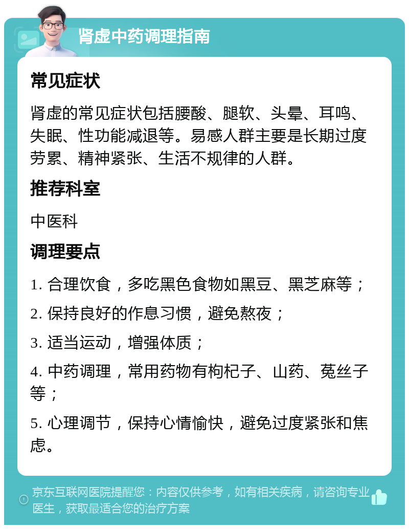 肾虚中药调理指南 常见症状 肾虚的常见症状包括腰酸、腿软、头晕、耳鸣、失眠、性功能减退等。易感人群主要是长期过度劳累、精神紧张、生活不规律的人群。 推荐科室 中医科 调理要点 1. 合理饮食，多吃黑色食物如黑豆、黑芝麻等； 2. 保持良好的作息习惯，避免熬夜； 3. 适当运动，增强体质； 4. 中药调理，常用药物有枸杞子、山药、菟丝子等； 5. 心理调节，保持心情愉快，避免过度紧张和焦虑。