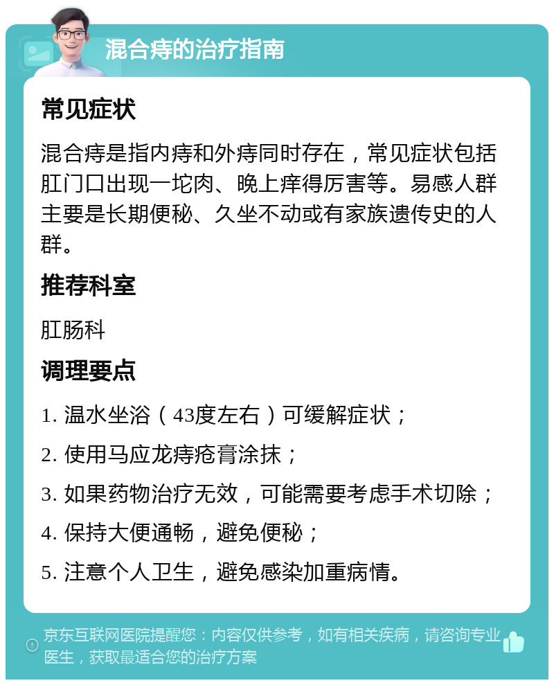 混合痔的治疗指南 常见症状 混合痔是指内痔和外痔同时存在，常见症状包括肛门口出现一坨肉、晚上痒得厉害等。易感人群主要是长期便秘、久坐不动或有家族遗传史的人群。 推荐科室 肛肠科 调理要点 1. 温水坐浴（43度左右）可缓解症状； 2. 使用马应龙痔疮膏涂抹； 3. 如果药物治疗无效，可能需要考虑手术切除； 4. 保持大便通畅，避免便秘； 5. 注意个人卫生，避免感染加重病情。