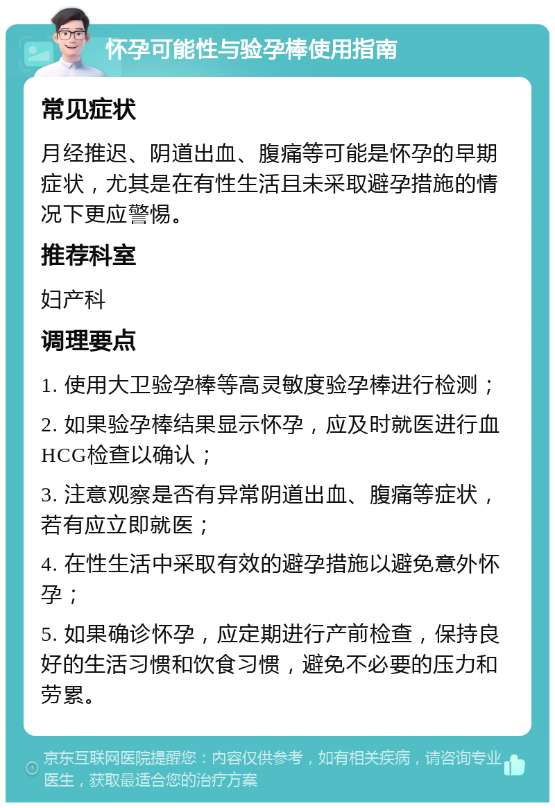 怀孕可能性与验孕棒使用指南 常见症状 月经推迟、阴道出血、腹痛等可能是怀孕的早期症状，尤其是在有性生活且未采取避孕措施的情况下更应警惕。 推荐科室 妇产科 调理要点 1. 使用大卫验孕棒等高灵敏度验孕棒进行检测； 2. 如果验孕棒结果显示怀孕，应及时就医进行血HCG检查以确认； 3. 注意观察是否有异常阴道出血、腹痛等症状，若有应立即就医； 4. 在性生活中采取有效的避孕措施以避免意外怀孕； 5. 如果确诊怀孕，应定期进行产前检查，保持良好的生活习惯和饮食习惯，避免不必要的压力和劳累。