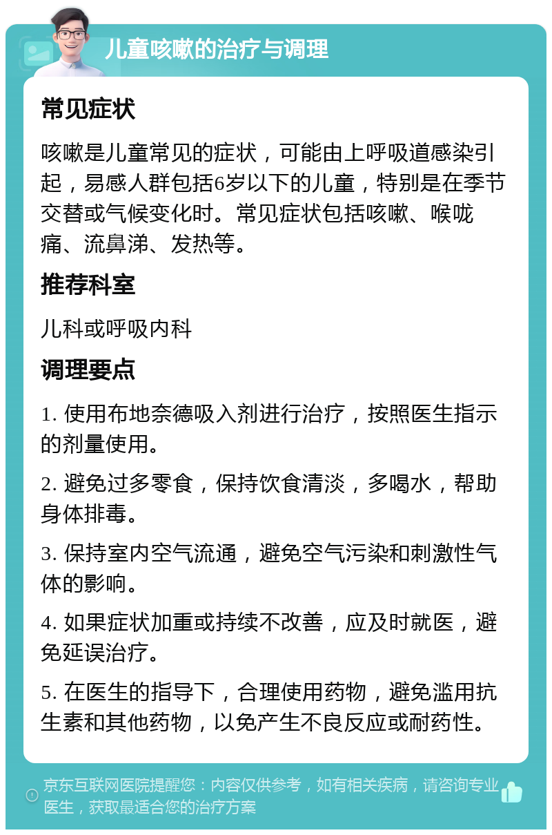 儿童咳嗽的治疗与调理 常见症状 咳嗽是儿童常见的症状，可能由上呼吸道感染引起，易感人群包括6岁以下的儿童，特别是在季节交替或气候变化时。常见症状包括咳嗽、喉咙痛、流鼻涕、发热等。 推荐科室 儿科或呼吸内科 调理要点 1. 使用布地奈德吸入剂进行治疗，按照医生指示的剂量使用。 2. 避免过多零食，保持饮食清淡，多喝水，帮助身体排毒。 3. 保持室内空气流通，避免空气污染和刺激性气体的影响。 4. 如果症状加重或持续不改善，应及时就医，避免延误治疗。 5. 在医生的指导下，合理使用药物，避免滥用抗生素和其他药物，以免产生不良反应或耐药性。