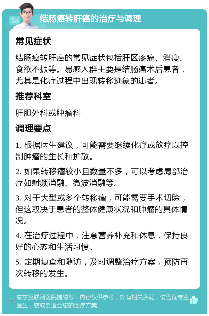 结肠癌转肝癌的治疗与调理 常见症状 结肠癌转肝癌的常见症状包括肝区疼痛、消瘦、食欲不振等。易感人群主要是结肠癌术后患者，尤其是化疗过程中出现转移迹象的患者。 推荐科室 肝胆外科或肿瘤科 调理要点 1. 根据医生建议，可能需要继续化疗或放疗以控制肿瘤的生长和扩散。 2. 如果转移瘤较小且数量不多，可以考虑局部治疗如射频消融、微波消融等。 3. 对于大型或多个转移瘤，可能需要手术切除，但这取决于患者的整体健康状况和肿瘤的具体情况。 4. 在治疗过程中，注意营养补充和休息，保持良好的心态和生活习惯。 5. 定期复查和随访，及时调整治疗方案，预防再次转移的发生。