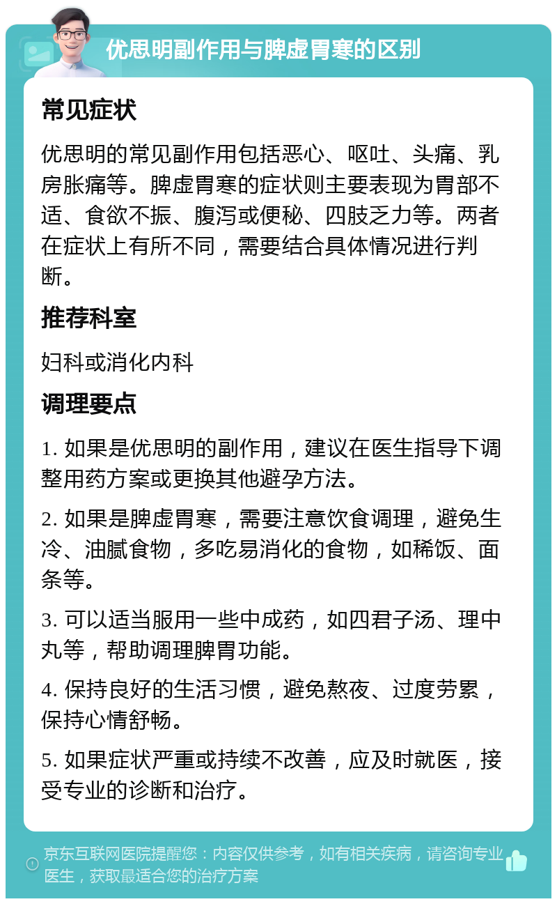 优思明副作用与脾虚胃寒的区别 常见症状 优思明的常见副作用包括恶心、呕吐、头痛、乳房胀痛等。脾虚胃寒的症状则主要表现为胃部不适、食欲不振、腹泻或便秘、四肢乏力等。两者在症状上有所不同，需要结合具体情况进行判断。 推荐科室 妇科或消化内科 调理要点 1. 如果是优思明的副作用，建议在医生指导下调整用药方案或更换其他避孕方法。 2. 如果是脾虚胃寒，需要注意饮食调理，避免生冷、油腻食物，多吃易消化的食物，如稀饭、面条等。 3. 可以适当服用一些中成药，如四君子汤、理中丸等，帮助调理脾胃功能。 4. 保持良好的生活习惯，避免熬夜、过度劳累，保持心情舒畅。 5. 如果症状严重或持续不改善，应及时就医，接受专业的诊断和治疗。