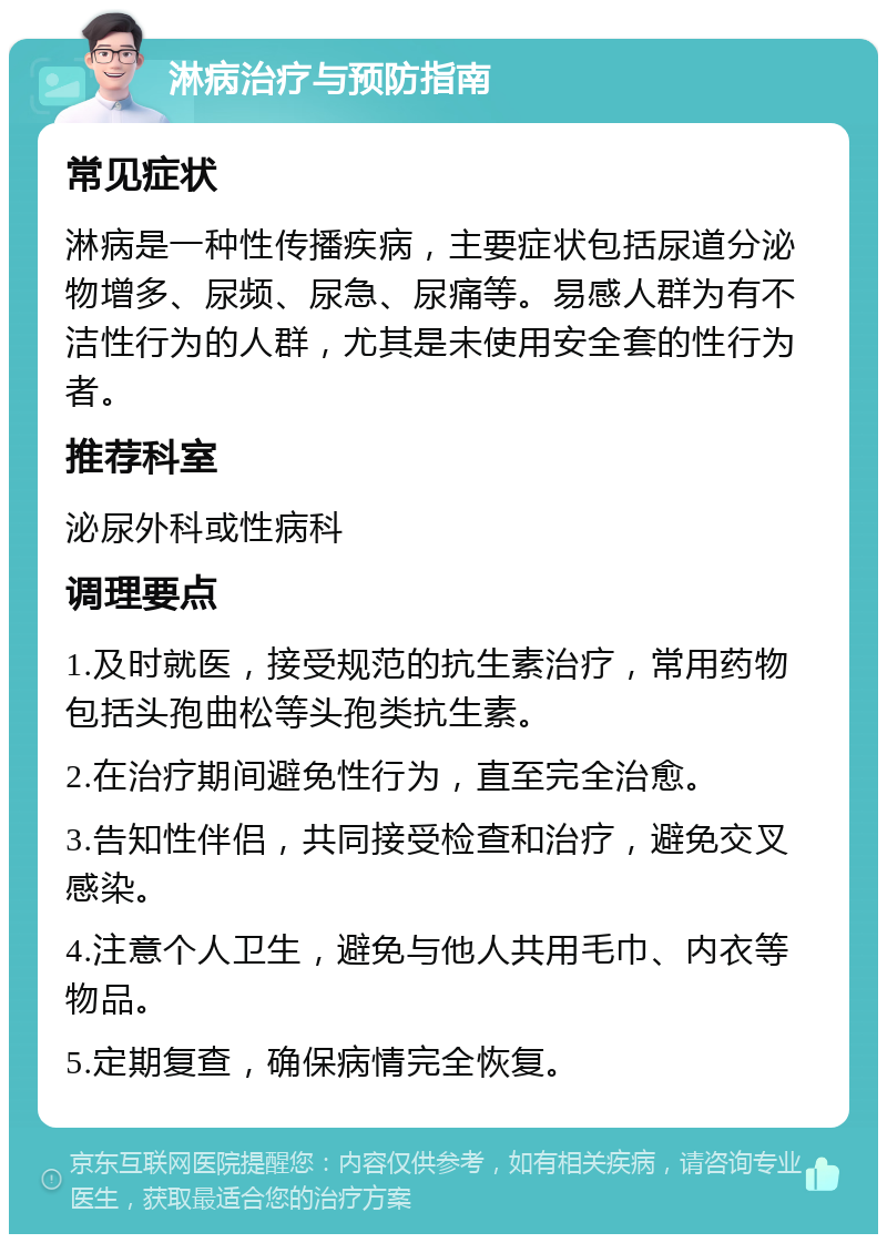 淋病治疗与预防指南 常见症状 淋病是一种性传播疾病，主要症状包括尿道分泌物增多、尿频、尿急、尿痛等。易感人群为有不洁性行为的人群，尤其是未使用安全套的性行为者。 推荐科室 泌尿外科或性病科 调理要点 1.及时就医，接受规范的抗生素治疗，常用药物包括头孢曲松等头孢类抗生素。 2.在治疗期间避免性行为，直至完全治愈。 3.告知性伴侣，共同接受检查和治疗，避免交叉感染。 4.注意个人卫生，避免与他人共用毛巾、内衣等物品。 5.定期复查，确保病情完全恢复。