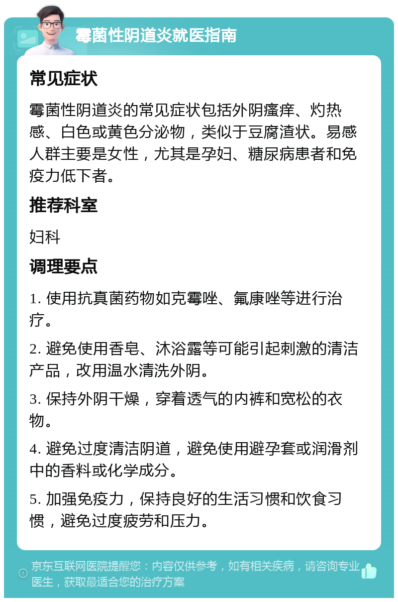 霉菌性阴道炎就医指南 常见症状 霉菌性阴道炎的常见症状包括外阴瘙痒、灼热感、白色或黄色分泌物，类似于豆腐渣状。易感人群主要是女性，尤其是孕妇、糖尿病患者和免疫力低下者。 推荐科室 妇科 调理要点 1. 使用抗真菌药物如克霉唑、氟康唑等进行治疗。 2. 避免使用香皂、沐浴露等可能引起刺激的清洁产品，改用温水清洗外阴。 3. 保持外阴干燥，穿着透气的内裤和宽松的衣物。 4. 避免过度清洁阴道，避免使用避孕套或润滑剂中的香料或化学成分。 5. 加强免疫力，保持良好的生活习惯和饮食习惯，避免过度疲劳和压力。