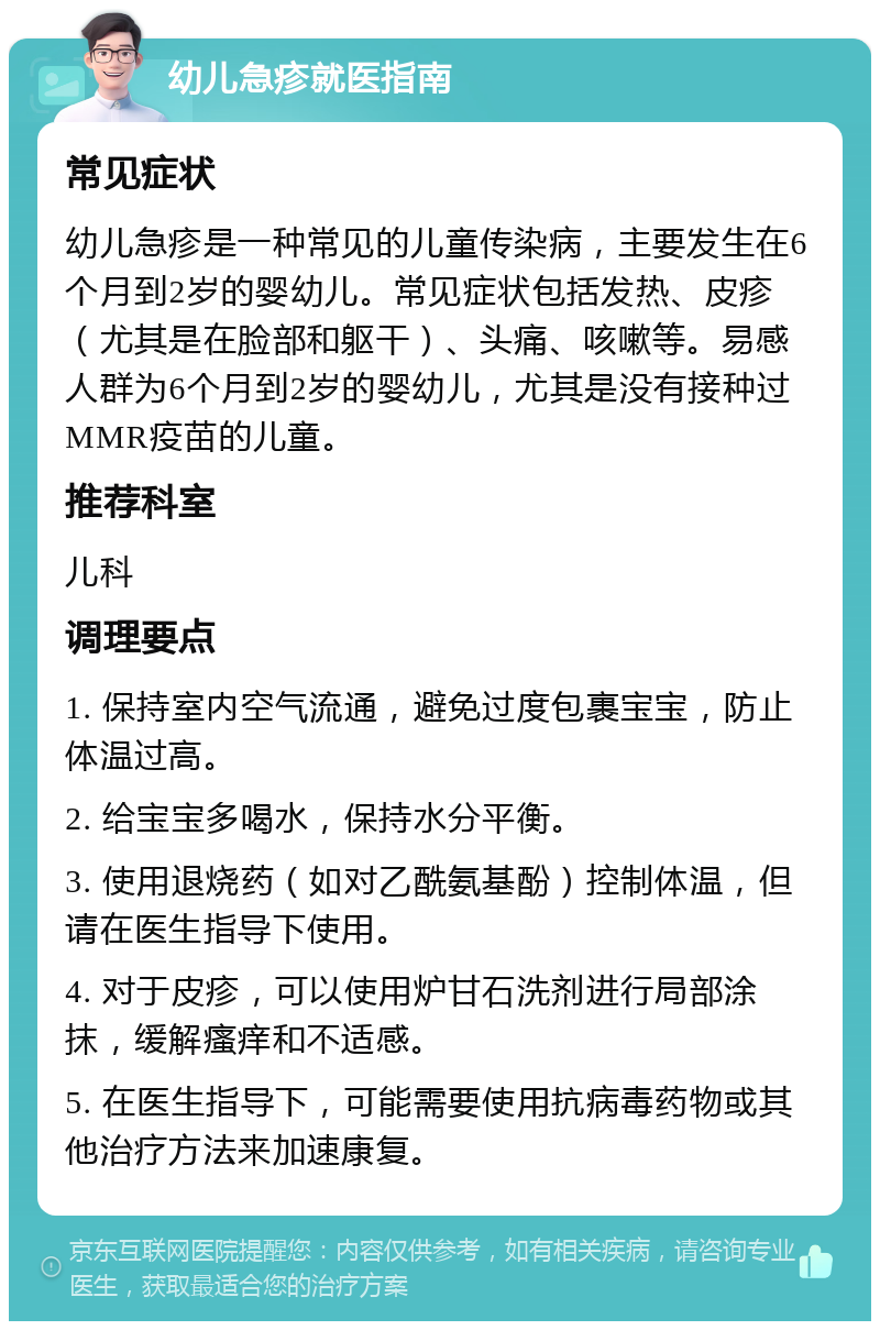 幼儿急疹就医指南 常见症状 幼儿急疹是一种常见的儿童传染病，主要发生在6个月到2岁的婴幼儿。常见症状包括发热、皮疹（尤其是在脸部和躯干）、头痛、咳嗽等。易感人群为6个月到2岁的婴幼儿，尤其是没有接种过MMR疫苗的儿童。 推荐科室 儿科 调理要点 1. 保持室内空气流通，避免过度包裹宝宝，防止体温过高。 2. 给宝宝多喝水，保持水分平衡。 3. 使用退烧药（如对乙酰氨基酚）控制体温，但请在医生指导下使用。 4. 对于皮疹，可以使用炉甘石洗剂进行局部涂抹，缓解瘙痒和不适感。 5. 在医生指导下，可能需要使用抗病毒药物或其他治疗方法来加速康复。