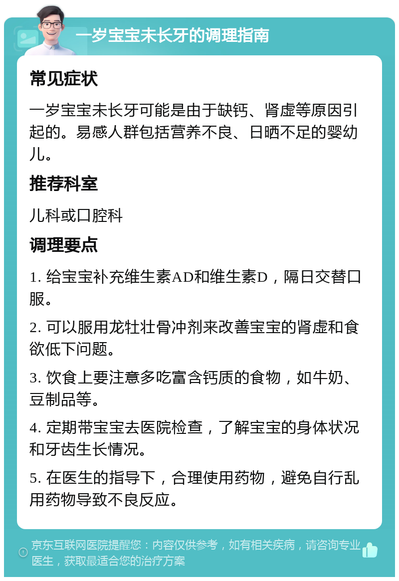 一岁宝宝未长牙的调理指南 常见症状 一岁宝宝未长牙可能是由于缺钙、肾虚等原因引起的。易感人群包括营养不良、日晒不足的婴幼儿。 推荐科室 儿科或口腔科 调理要点 1. 给宝宝补充维生素AD和维生素D，隔日交替口服。 2. 可以服用龙牡壮骨冲剂来改善宝宝的肾虚和食欲低下问题。 3. 饮食上要注意多吃富含钙质的食物，如牛奶、豆制品等。 4. 定期带宝宝去医院检查，了解宝宝的身体状况和牙齿生长情况。 5. 在医生的指导下，合理使用药物，避免自行乱用药物导致不良反应。