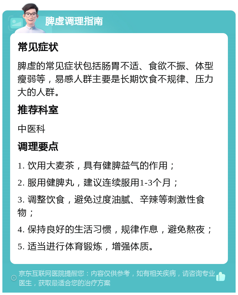 脾虚调理指南 常见症状 脾虚的常见症状包括肠胃不适、食欲不振、体型瘦弱等，易感人群主要是长期饮食不规律、压力大的人群。 推荐科室 中医科 调理要点 1. 饮用大麦茶，具有健脾益气的作用； 2. 服用健脾丸，建议连续服用1-3个月； 3. 调整饮食，避免过度油腻、辛辣等刺激性食物； 4. 保持良好的生活习惯，规律作息，避免熬夜； 5. 适当进行体育锻炼，增强体质。