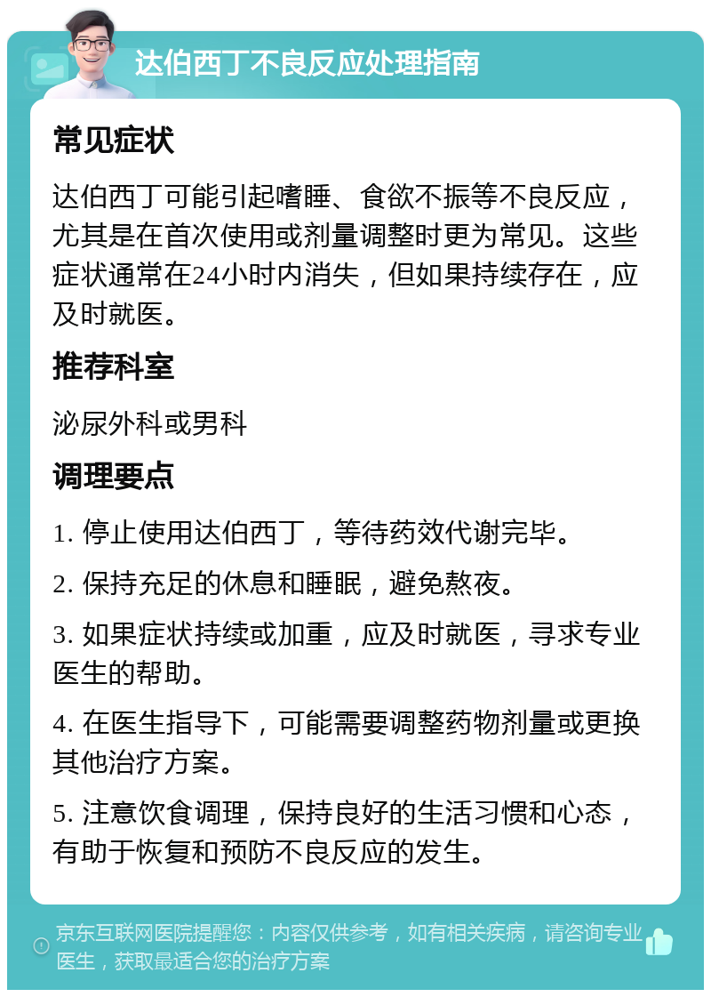 达伯西丁不良反应处理指南 常见症状 达伯西丁可能引起嗜睡、食欲不振等不良反应，尤其是在首次使用或剂量调整时更为常见。这些症状通常在24小时内消失，但如果持续存在，应及时就医。 推荐科室 泌尿外科或男科 调理要点 1. 停止使用达伯西丁，等待药效代谢完毕。 2. 保持充足的休息和睡眠，避免熬夜。 3. 如果症状持续或加重，应及时就医，寻求专业医生的帮助。 4. 在医生指导下，可能需要调整药物剂量或更换其他治疗方案。 5. 注意饮食调理，保持良好的生活习惯和心态，有助于恢复和预防不良反应的发生。