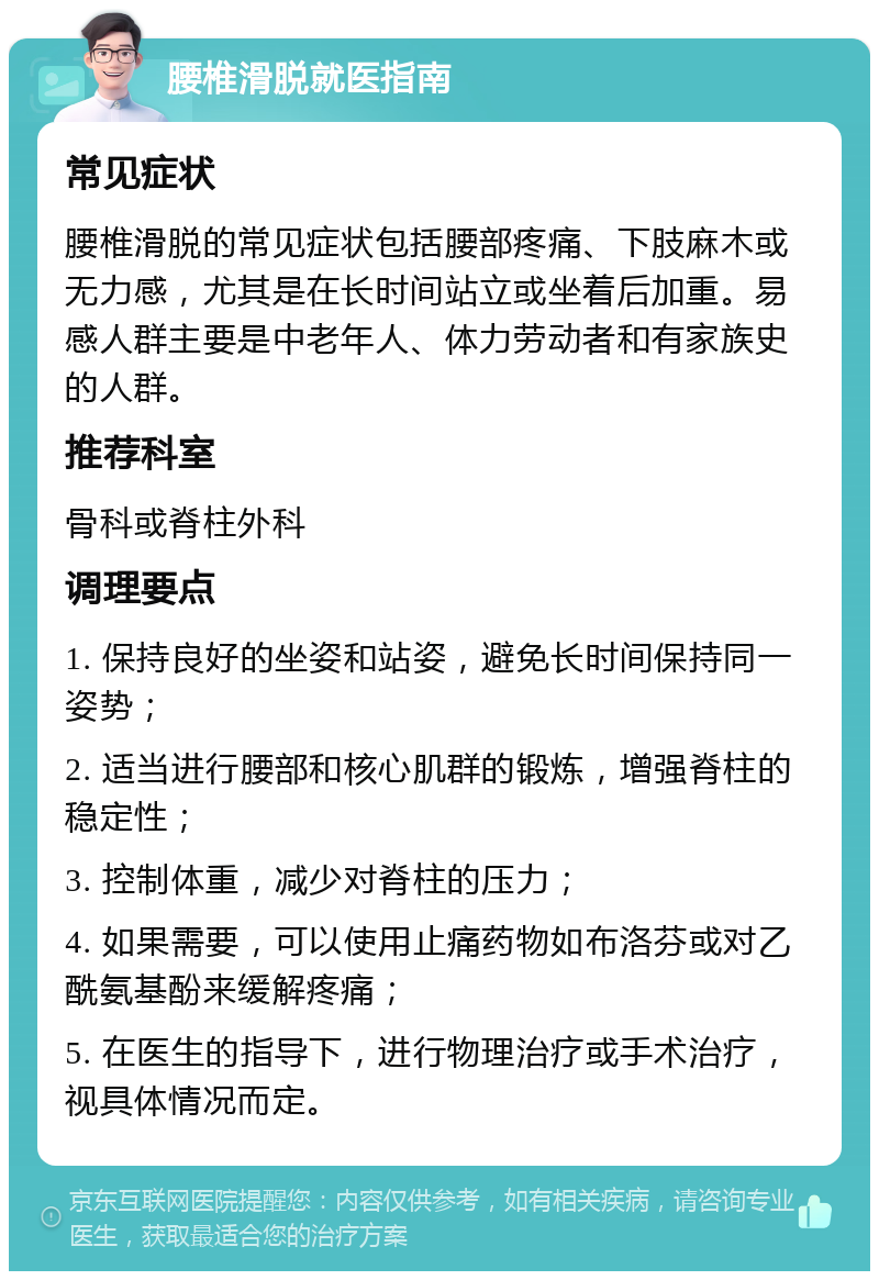 腰椎滑脱就医指南 常见症状 腰椎滑脱的常见症状包括腰部疼痛、下肢麻木或无力感，尤其是在长时间站立或坐着后加重。易感人群主要是中老年人、体力劳动者和有家族史的人群。 推荐科室 骨科或脊柱外科 调理要点 1. 保持良好的坐姿和站姿，避免长时间保持同一姿势； 2. 适当进行腰部和核心肌群的锻炼，增强脊柱的稳定性； 3. 控制体重，减少对脊柱的压力； 4. 如果需要，可以使用止痛药物如布洛芬或对乙酰氨基酚来缓解疼痛； 5. 在医生的指导下，进行物理治疗或手术治疗，视具体情况而定。