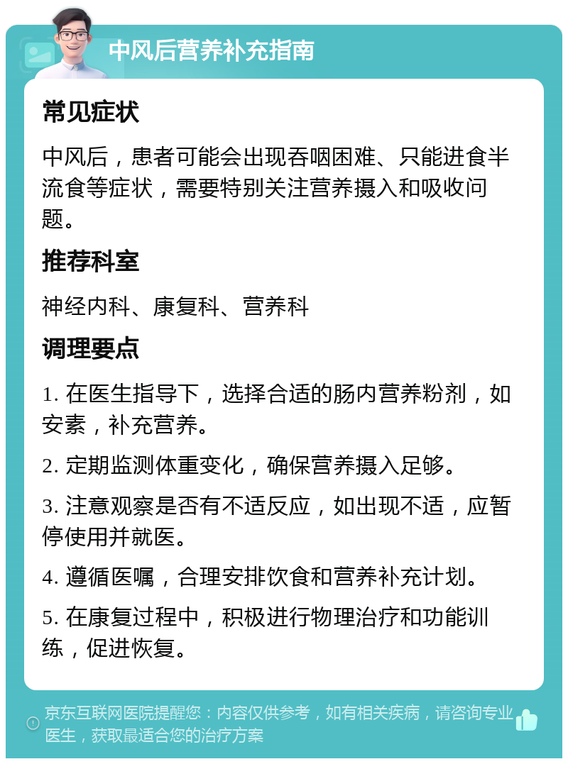 中风后营养补充指南 常见症状 中风后，患者可能会出现吞咽困难、只能进食半流食等症状，需要特别关注营养摄入和吸收问题。 推荐科室 神经内科、康复科、营养科 调理要点 1. 在医生指导下，选择合适的肠内营养粉剂，如安素，补充营养。 2. 定期监测体重变化，确保营养摄入足够。 3. 注意观察是否有不适反应，如出现不适，应暂停使用并就医。 4. 遵循医嘱，合理安排饮食和营养补充计划。 5. 在康复过程中，积极进行物理治疗和功能训练，促进恢复。