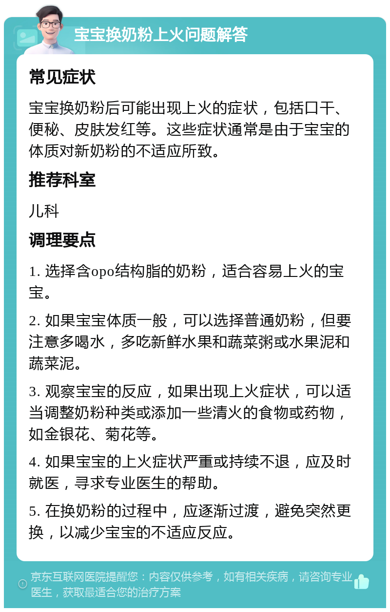 宝宝换奶粉上火问题解答 常见症状 宝宝换奶粉后可能出现上火的症状，包括口干、便秘、皮肤发红等。这些症状通常是由于宝宝的体质对新奶粉的不适应所致。 推荐科室 儿科 调理要点 1. 选择含opo结构脂的奶粉，适合容易上火的宝宝。 2. 如果宝宝体质一般，可以选择普通奶粉，但要注意多喝水，多吃新鲜水果和蔬菜粥或水果泥和蔬菜泥。 3. 观察宝宝的反应，如果出现上火症状，可以适当调整奶粉种类或添加一些清火的食物或药物，如金银花、菊花等。 4. 如果宝宝的上火症状严重或持续不退，应及时就医，寻求专业医生的帮助。 5. 在换奶粉的过程中，应逐渐过渡，避免突然更换，以减少宝宝的不适应反应。