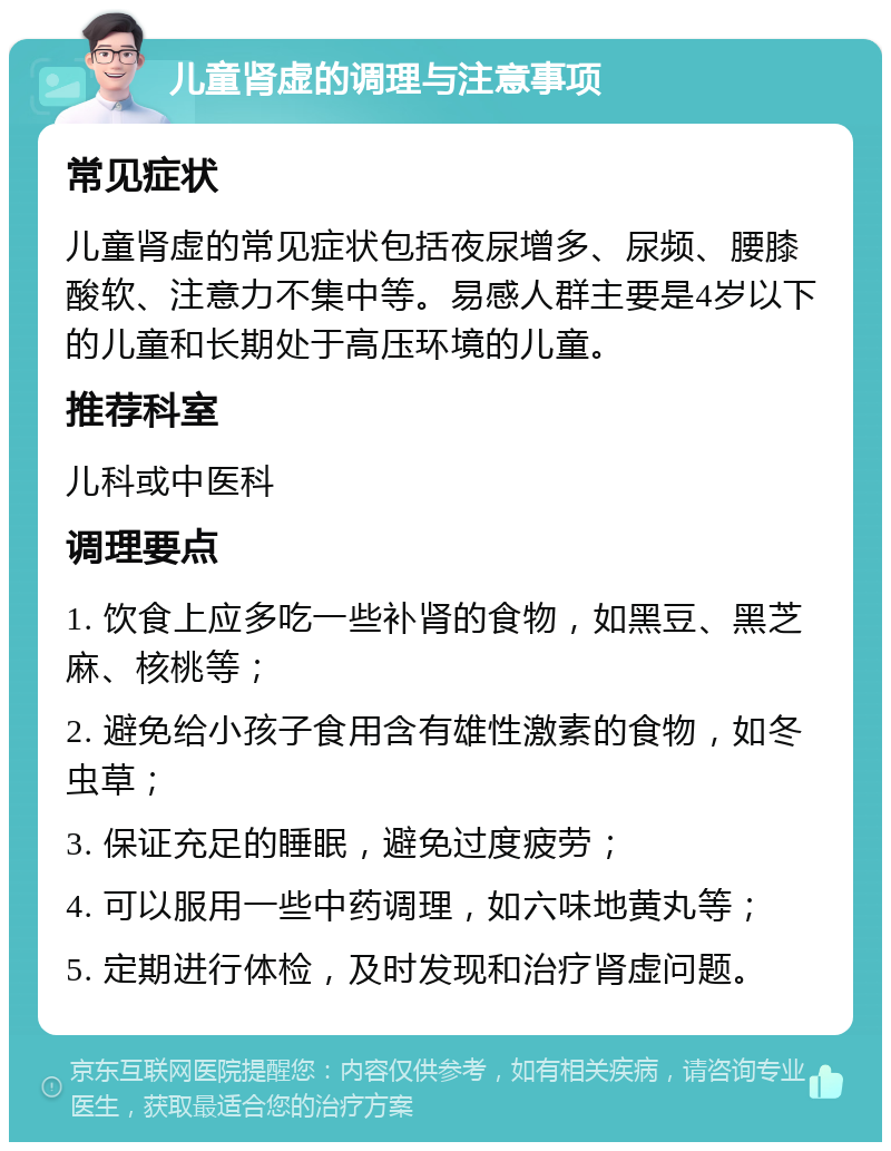 儿童肾虚的调理与注意事项 常见症状 儿童肾虚的常见症状包括夜尿增多、尿频、腰膝酸软、注意力不集中等。易感人群主要是4岁以下的儿童和长期处于高压环境的儿童。 推荐科室 儿科或中医科 调理要点 1. 饮食上应多吃一些补肾的食物，如黑豆、黑芝麻、核桃等； 2. 避免给小孩子食用含有雄性激素的食物，如冬虫草； 3. 保证充足的睡眠，避免过度疲劳； 4. 可以服用一些中药调理，如六味地黄丸等； 5. 定期进行体检，及时发现和治疗肾虚问题。