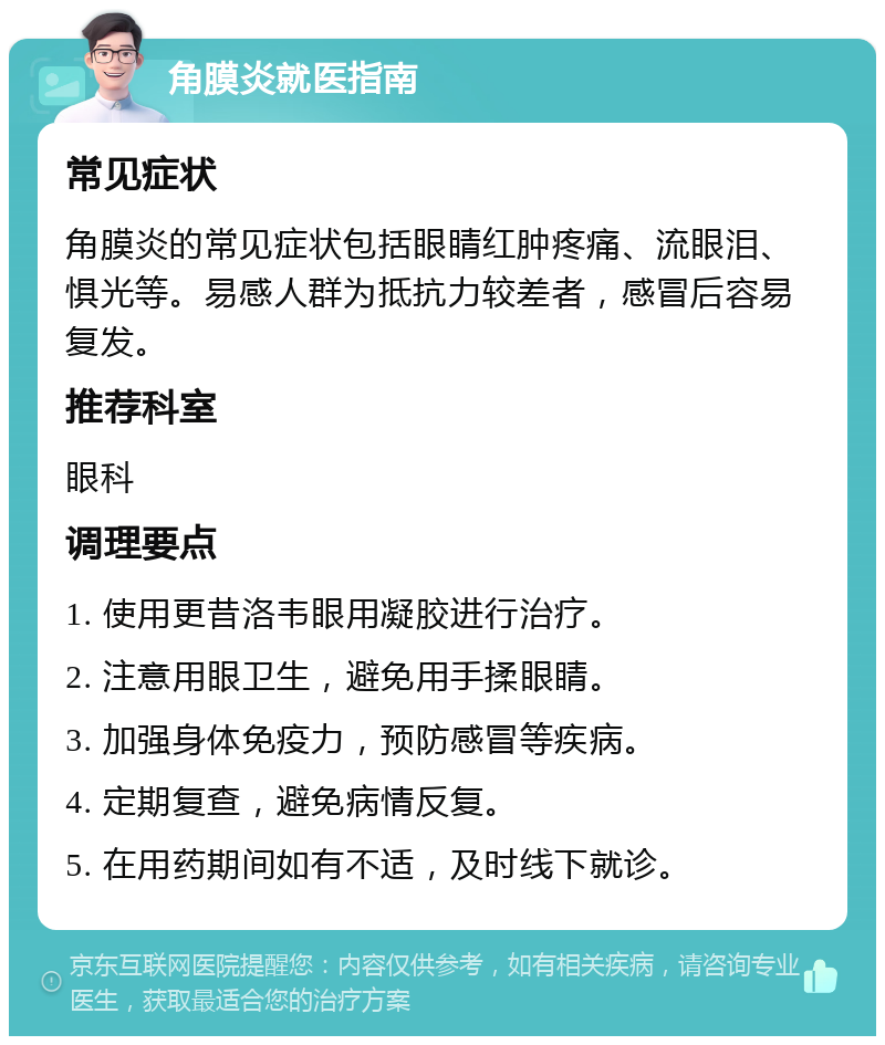 角膜炎就医指南 常见症状 角膜炎的常见症状包括眼睛红肿疼痛、流眼泪、惧光等。易感人群为抵抗力较差者，感冒后容易复发。 推荐科室 眼科 调理要点 1. 使用更昔洛韦眼用凝胶进行治疗。 2. 注意用眼卫生，避免用手揉眼睛。 3. 加强身体免疫力，预防感冒等疾病。 4. 定期复查，避免病情反复。 5. 在用药期间如有不适，及时线下就诊。