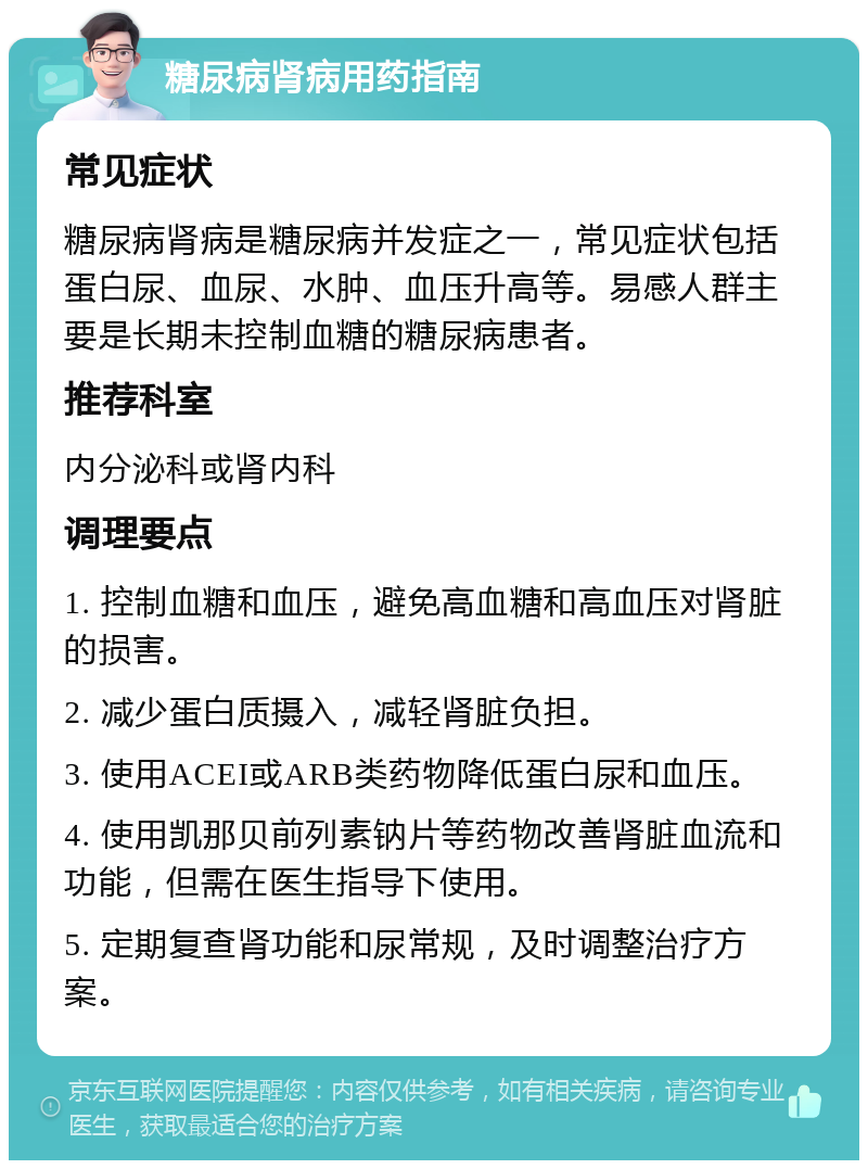 糖尿病肾病用药指南 常见症状 糖尿病肾病是糖尿病并发症之一，常见症状包括蛋白尿、血尿、水肿、血压升高等。易感人群主要是长期未控制血糖的糖尿病患者。 推荐科室 内分泌科或肾内科 调理要点 1. 控制血糖和血压，避免高血糖和高血压对肾脏的损害。 2. 减少蛋白质摄入，减轻肾脏负担。 3. 使用ACEI或ARB类药物降低蛋白尿和血压。 4. 使用凯那贝前列素钠片等药物改善肾脏血流和功能，但需在医生指导下使用。 5. 定期复查肾功能和尿常规，及时调整治疗方案。