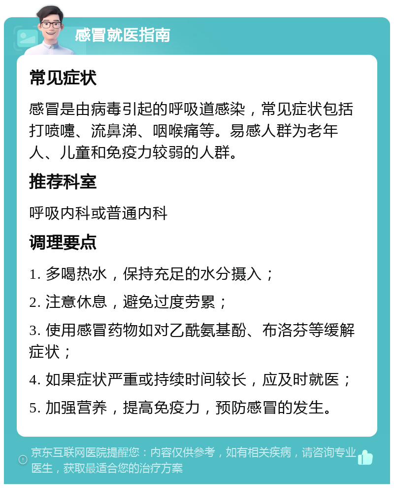 感冒就医指南 常见症状 感冒是由病毒引起的呼吸道感染，常见症状包括打喷嚏、流鼻涕、咽喉痛等。易感人群为老年人、儿童和免疫力较弱的人群。 推荐科室 呼吸内科或普通内科 调理要点 1. 多喝热水，保持充足的水分摄入； 2. 注意休息，避免过度劳累； 3. 使用感冒药物如对乙酰氨基酚、布洛芬等缓解症状； 4. 如果症状严重或持续时间较长，应及时就医； 5. 加强营养，提高免疫力，预防感冒的发生。