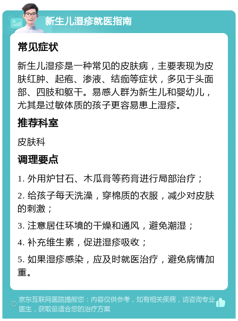 新生儿湿疹就医指南 常见症状 新生儿湿疹是一种常见的皮肤病，主要表现为皮肤红肿、起疱、渗液、结痂等症状，多见于头面部、四肢和躯干。易感人群为新生儿和婴幼儿，尤其是过敏体质的孩子更容易患上湿疹。 推荐科室 皮肤科 调理要点 1. 外用炉甘石、木瓜膏等药膏进行局部治疗； 2. 给孩子每天洗澡，穿棉质的衣服，减少对皮肤的刺激； 3. 注意居住环境的干燥和通风，避免潮湿； 4. 补充维生素，促进湿疹吸收； 5. 如果湿疹感染，应及时就医治疗，避免病情加重。