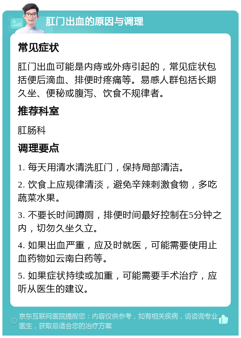 肛门出血的原因与调理 常见症状 肛门出血可能是内痔或外痔引起的，常见症状包括便后滴血、排便时疼痛等。易感人群包括长期久坐、便秘或腹泻、饮食不规律者。 推荐科室 肛肠科 调理要点 1. 每天用清水清洗肛门，保持局部清洁。 2. 饮食上应规律清淡，避免辛辣刺激食物，多吃蔬菜水果。 3. 不要长时间蹲厕，排便时间最好控制在5分钟之内，切勿久坐久立。 4. 如果出血严重，应及时就医，可能需要使用止血药物如云南白药等。 5. 如果症状持续或加重，可能需要手术治疗，应听从医生的建议。