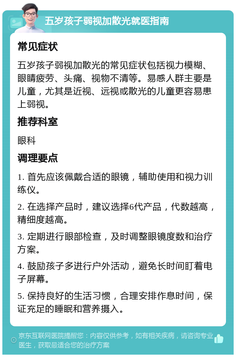 五岁孩子弱视加散光就医指南 常见症状 五岁孩子弱视加散光的常见症状包括视力模糊、眼睛疲劳、头痛、视物不清等。易感人群主要是儿童，尤其是近视、远视或散光的儿童更容易患上弱视。 推荐科室 眼科 调理要点 1. 首先应该佩戴合适的眼镜，辅助使用和视力训练仪。 2. 在选择产品时，建议选择6代产品，代数越高，精细度越高。 3. 定期进行眼部检查，及时调整眼镜度数和治疗方案。 4. 鼓励孩子多进行户外活动，避免长时间盯着电子屏幕。 5. 保持良好的生活习惯，合理安排作息时间，保证充足的睡眠和营养摄入。