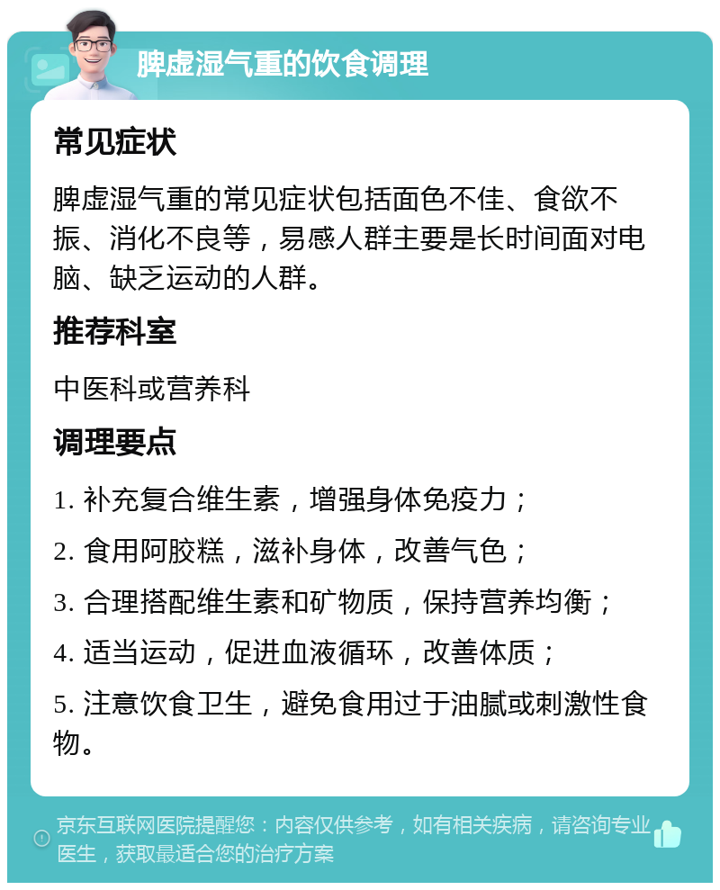 脾虚湿气重的饮食调理 常见症状 脾虚湿气重的常见症状包括面色不佳、食欲不振、消化不良等，易感人群主要是长时间面对电脑、缺乏运动的人群。 推荐科室 中医科或营养科 调理要点 1. 补充复合维生素，增强身体免疫力； 2. 食用阿胶糕，滋补身体，改善气色； 3. 合理搭配维生素和矿物质，保持营养均衡； 4. 适当运动，促进血液循环，改善体质； 5. 注意饮食卫生，避免食用过于油腻或刺激性食物。