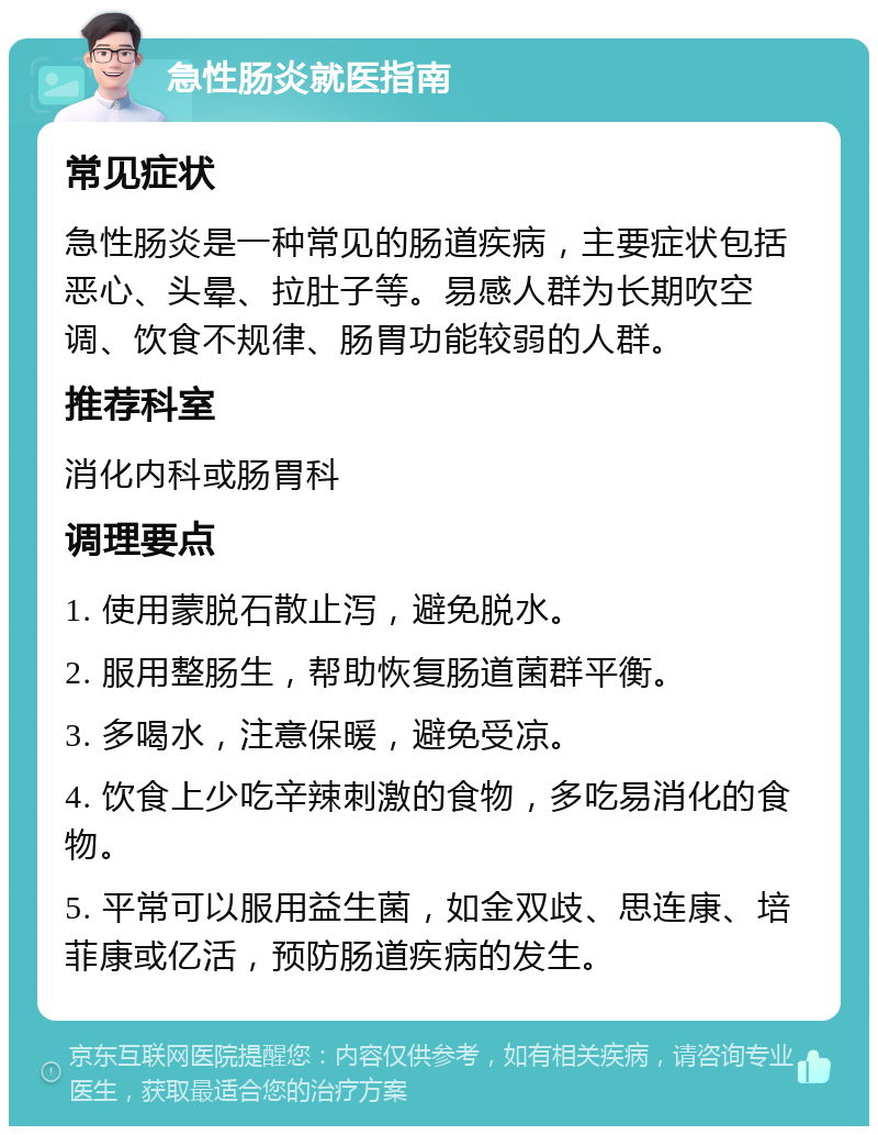 急性肠炎就医指南 常见症状 急性肠炎是一种常见的肠道疾病，主要症状包括恶心、头晕、拉肚子等。易感人群为长期吹空调、饮食不规律、肠胃功能较弱的人群。 推荐科室 消化内科或肠胃科 调理要点 1. 使用蒙脱石散止泻，避免脱水。 2. 服用整肠生，帮助恢复肠道菌群平衡。 3. 多喝水，注意保暖，避免受凉。 4. 饮食上少吃辛辣刺激的食物，多吃易消化的食物。 5. 平常可以服用益生菌，如金双歧、思连康、培菲康或亿活，预防肠道疾病的发生。