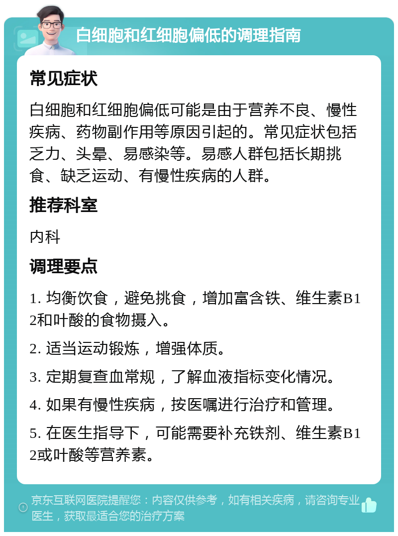 白细胞和红细胞偏低的调理指南 常见症状 白细胞和红细胞偏低可能是由于营养不良、慢性疾病、药物副作用等原因引起的。常见症状包括乏力、头晕、易感染等。易感人群包括长期挑食、缺乏运动、有慢性疾病的人群。 推荐科室 内科 调理要点 1. 均衡饮食，避免挑食，增加富含铁、维生素B12和叶酸的食物摄入。 2. 适当运动锻炼，增强体质。 3. 定期复查血常规，了解血液指标变化情况。 4. 如果有慢性疾病，按医嘱进行治疗和管理。 5. 在医生指导下，可能需要补充铁剂、维生素B12或叶酸等营养素。