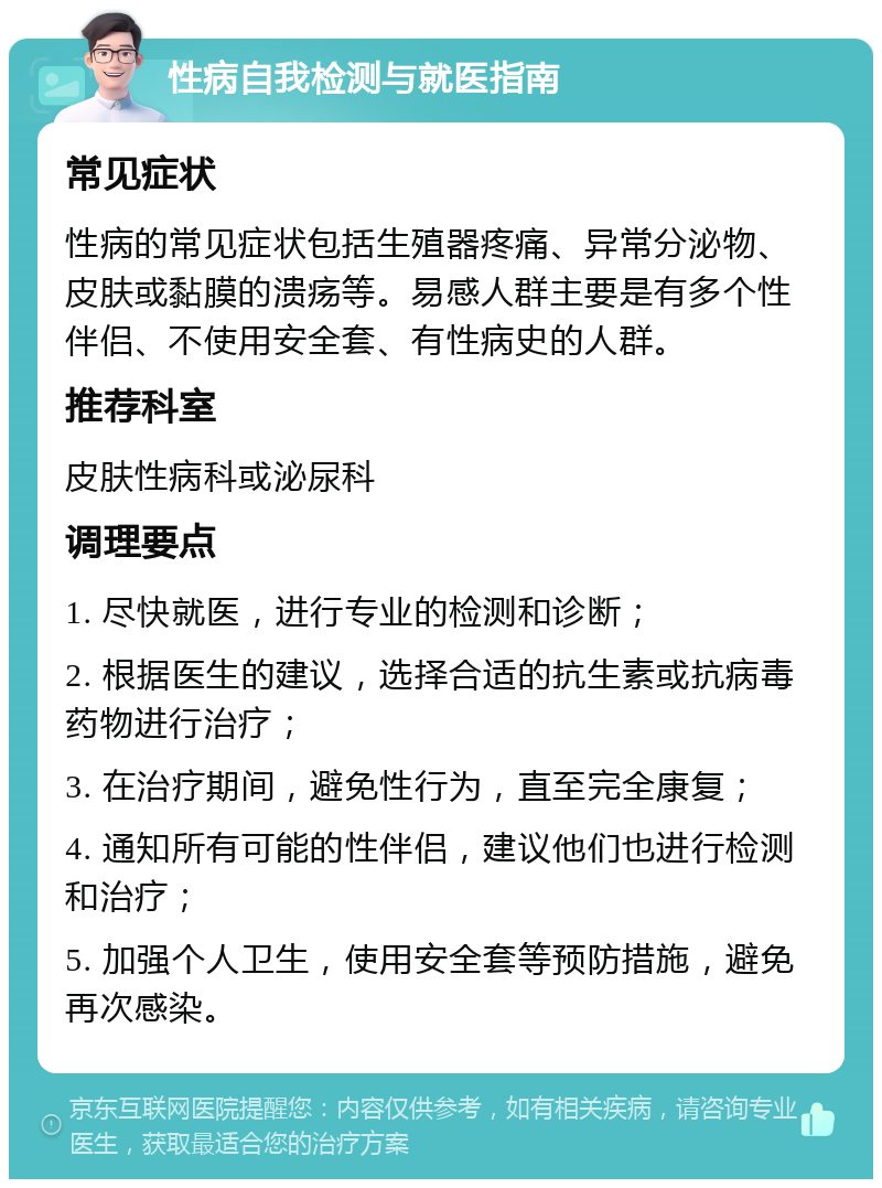 性病自我检测与就医指南 常见症状 性病的常见症状包括生殖器疼痛、异常分泌物、皮肤或黏膜的溃疡等。易感人群主要是有多个性伴侣、不使用安全套、有性病史的人群。 推荐科室 皮肤性病科或泌尿科 调理要点 1. 尽快就医，进行专业的检测和诊断； 2. 根据医生的建议，选择合适的抗生素或抗病毒药物进行治疗； 3. 在治疗期间，避免性行为，直至完全康复； 4. 通知所有可能的性伴侣，建议他们也进行检测和治疗； 5. 加强个人卫生，使用安全套等预防措施，避免再次感染。