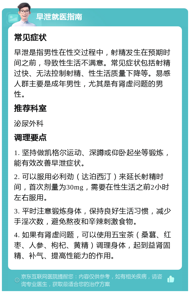 早泄就医指南 常见症状 早泄是指男性在性交过程中，射精发生在预期时间之前，导致性生活不满意。常见症状包括射精过快、无法控制射精、性生活质量下降等。易感人群主要是成年男性，尤其是有肾虚问题的男性。 推荐科室 泌尿外科 调理要点 1. 坚持做凯格尔运动、深蹲或仰卧起坐等锻炼，能有效改善早泄症状。 2. 可以服用必利劲（达泊西汀）来延长射精时间，首次剂量为30mg，需要在性生活之前2小时左右服用。 3. 平时注意锻炼身体，保持良好生活习惯，减少手淫次数，避免熬夜和辛辣刺激食物。 4. 如果有肾虚问题，可以使用五宝茶（桑葚、红枣、人参、枸杞、黄精）调理身体，起到益肾固精、补气、提高性能力的作用。