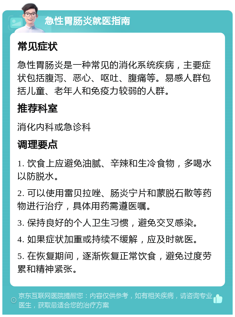 急性胃肠炎就医指南 常见症状 急性胃肠炎是一种常见的消化系统疾病，主要症状包括腹泻、恶心、呕吐、腹痛等。易感人群包括儿童、老年人和免疫力较弱的人群。 推荐科室 消化内科或急诊科 调理要点 1. 饮食上应避免油腻、辛辣和生冷食物，多喝水以防脱水。 2. 可以使用雷贝拉唑、肠炎宁片和蒙脱石散等药物进行治疗，具体用药需遵医嘱。 3. 保持良好的个人卫生习惯，避免交叉感染。 4. 如果症状加重或持续不缓解，应及时就医。 5. 在恢复期间，逐渐恢复正常饮食，避免过度劳累和精神紧张。