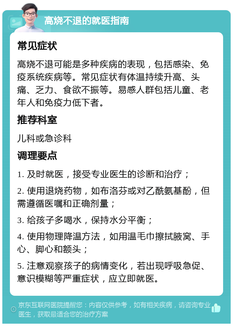 高烧不退的就医指南 常见症状 高烧不退可能是多种疾病的表现，包括感染、免疫系统疾病等。常见症状有体温持续升高、头痛、乏力、食欲不振等。易感人群包括儿童、老年人和免疫力低下者。 推荐科室 儿科或急诊科 调理要点 1. 及时就医，接受专业医生的诊断和治疗； 2. 使用退烧药物，如布洛芬或对乙酰氨基酚，但需遵循医嘱和正确剂量； 3. 给孩子多喝水，保持水分平衡； 4. 使用物理降温方法，如用温毛巾擦拭腋窝、手心、脚心和额头； 5. 注意观察孩子的病情变化，若出现呼吸急促、意识模糊等严重症状，应立即就医。