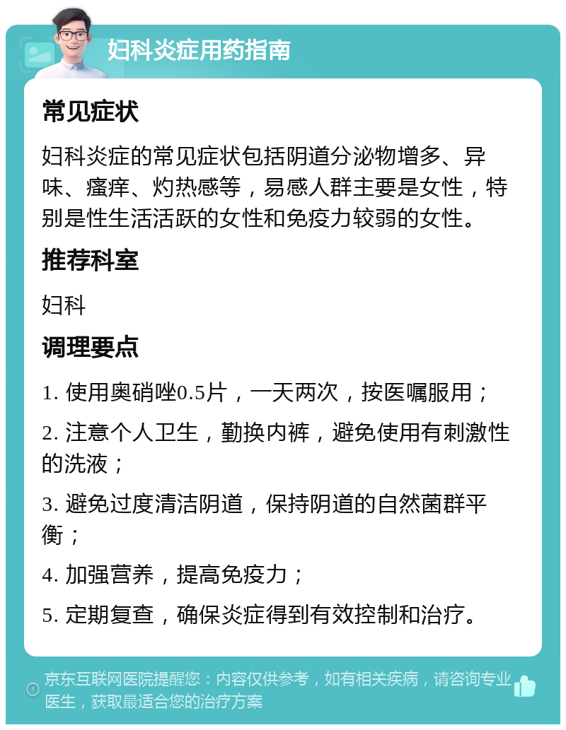 妇科炎症用药指南 常见症状 妇科炎症的常见症状包括阴道分泌物增多、异味、瘙痒、灼热感等，易感人群主要是女性，特别是性生活活跃的女性和免疫力较弱的女性。 推荐科室 妇科 调理要点 1. 使用奥硝唑0.5片，一天两次，按医嘱服用； 2. 注意个人卫生，勤换内裤，避免使用有刺激性的洗液； 3. 避免过度清洁阴道，保持阴道的自然菌群平衡； 4. 加强营养，提高免疫力； 5. 定期复查，确保炎症得到有效控制和治疗。