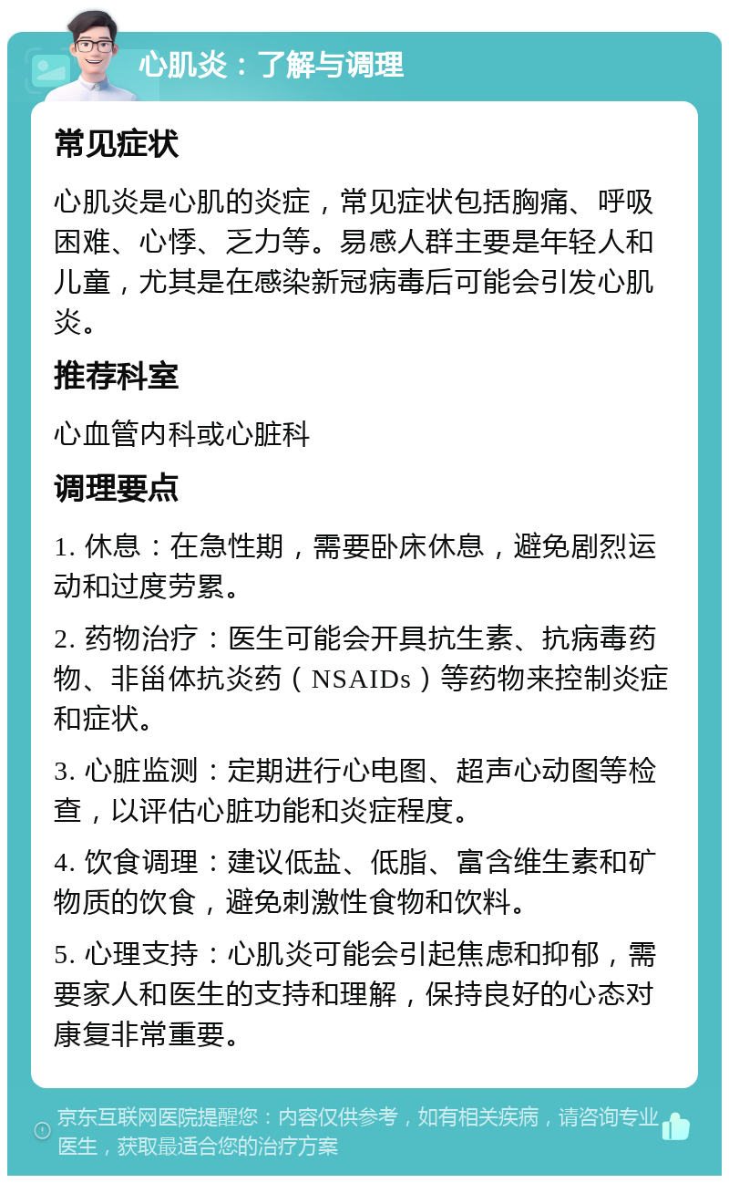 心肌炎：了解与调理 常见症状 心肌炎是心肌的炎症，常见症状包括胸痛、呼吸困难、心悸、乏力等。易感人群主要是年轻人和儿童，尤其是在感染新冠病毒后可能会引发心肌炎。 推荐科室 心血管内科或心脏科 调理要点 1. 休息：在急性期，需要卧床休息，避免剧烈运动和过度劳累。 2. 药物治疗：医生可能会开具抗生素、抗病毒药物、非甾体抗炎药（NSAIDs）等药物来控制炎症和症状。 3. 心脏监测：定期进行心电图、超声心动图等检查，以评估心脏功能和炎症程度。 4. 饮食调理：建议低盐、低脂、富含维生素和矿物质的饮食，避免刺激性食物和饮料。 5. 心理支持：心肌炎可能会引起焦虑和抑郁，需要家人和医生的支持和理解，保持良好的心态对康复非常重要。