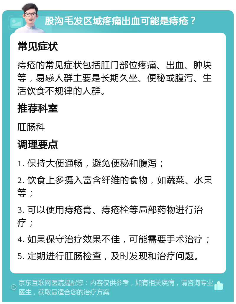 股沟毛发区域疼痛出血可能是痔疮？ 常见症状 痔疮的常见症状包括肛门部位疼痛、出血、肿块等，易感人群主要是长期久坐、便秘或腹泻、生活饮食不规律的人群。 推荐科室 肛肠科 调理要点 1. 保持大便通畅，避免便秘和腹泻； 2. 饮食上多摄入富含纤维的食物，如蔬菜、水果等； 3. 可以使用痔疮膏、痔疮栓等局部药物进行治疗； 4. 如果保守治疗效果不佳，可能需要手术治疗； 5. 定期进行肛肠检查，及时发现和治疗问题。