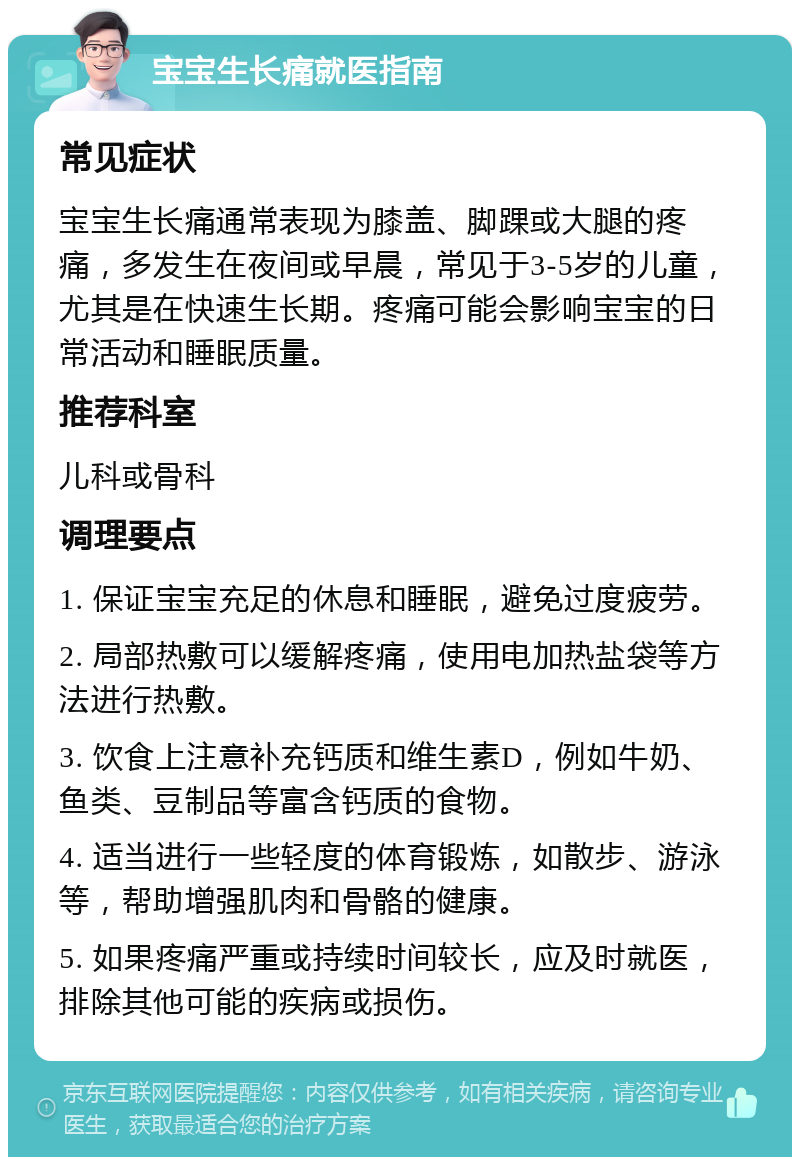 宝宝生长痛就医指南 常见症状 宝宝生长痛通常表现为膝盖、脚踝或大腿的疼痛，多发生在夜间或早晨，常见于3-5岁的儿童，尤其是在快速生长期。疼痛可能会影响宝宝的日常活动和睡眠质量。 推荐科室 儿科或骨科 调理要点 1. 保证宝宝充足的休息和睡眠，避免过度疲劳。 2. 局部热敷可以缓解疼痛，使用电加热盐袋等方法进行热敷。 3. 饮食上注意补充钙质和维生素D，例如牛奶、鱼类、豆制品等富含钙质的食物。 4. 适当进行一些轻度的体育锻炼，如散步、游泳等，帮助增强肌肉和骨骼的健康。 5. 如果疼痛严重或持续时间较长，应及时就医，排除其他可能的疾病或损伤。