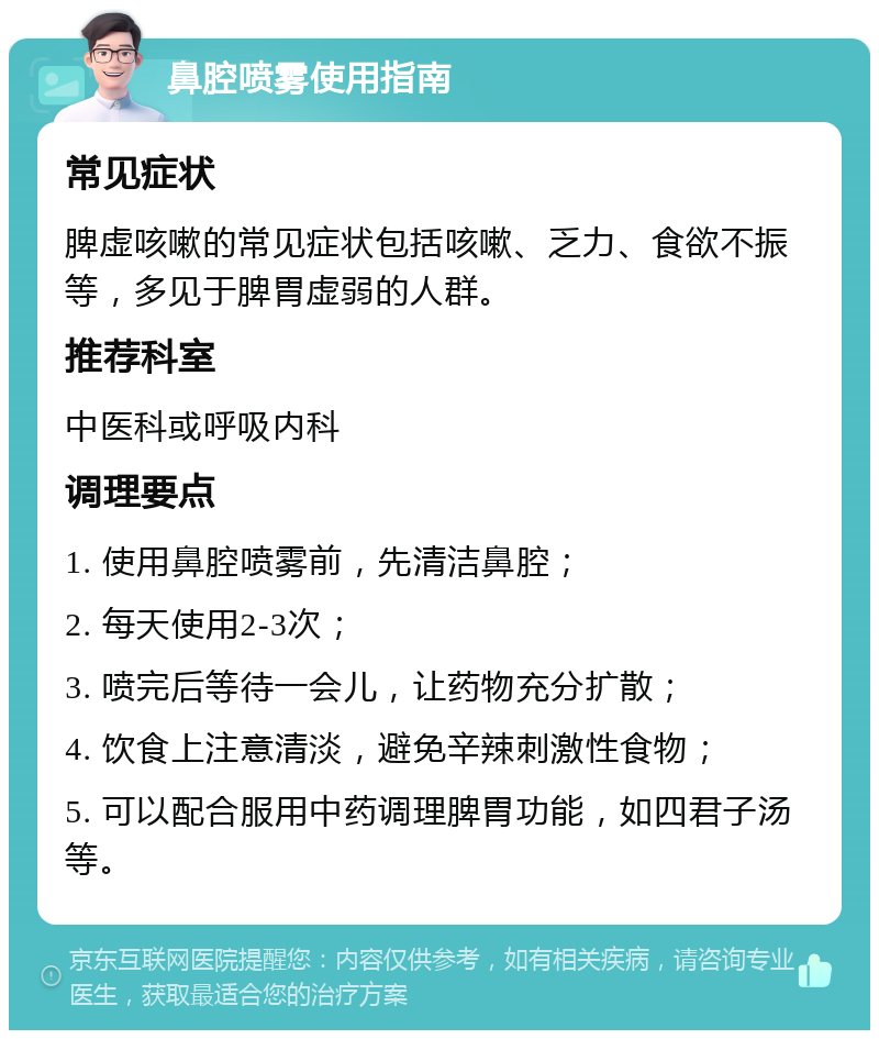 鼻腔喷雾使用指南 常见症状 脾虚咳嗽的常见症状包括咳嗽、乏力、食欲不振等，多见于脾胃虚弱的人群。 推荐科室 中医科或呼吸内科 调理要点 1. 使用鼻腔喷雾前，先清洁鼻腔； 2. 每天使用2-3次； 3. 喷完后等待一会儿，让药物充分扩散； 4. 饮食上注意清淡，避免辛辣刺激性食物； 5. 可以配合服用中药调理脾胃功能，如四君子汤等。