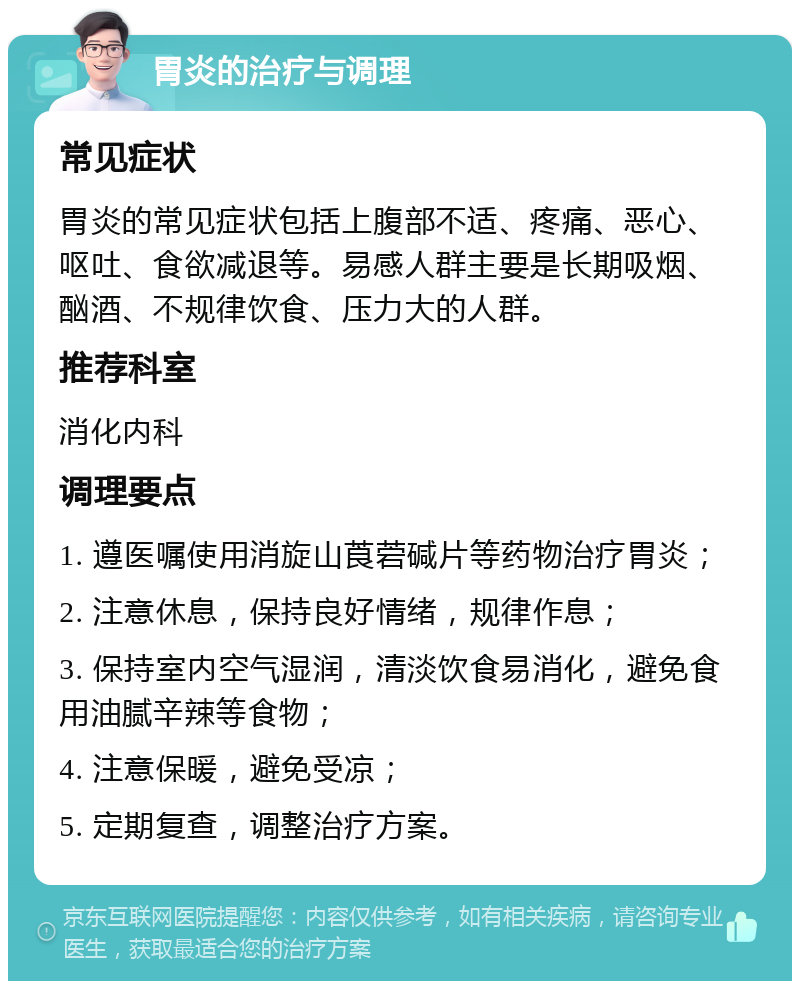 胃炎的治疗与调理 常见症状 胃炎的常见症状包括上腹部不适、疼痛、恶心、呕吐、食欲减退等。易感人群主要是长期吸烟、酗酒、不规律饮食、压力大的人群。 推荐科室 消化内科 调理要点 1. 遵医嘱使用消旋山莨菪碱片等药物治疗胃炎； 2. 注意休息，保持良好情绪，规律作息； 3. 保持室内空气湿润，清淡饮食易消化，避免食用油腻辛辣等食物； 4. 注意保暖，避免受凉； 5. 定期复查，调整治疗方案。