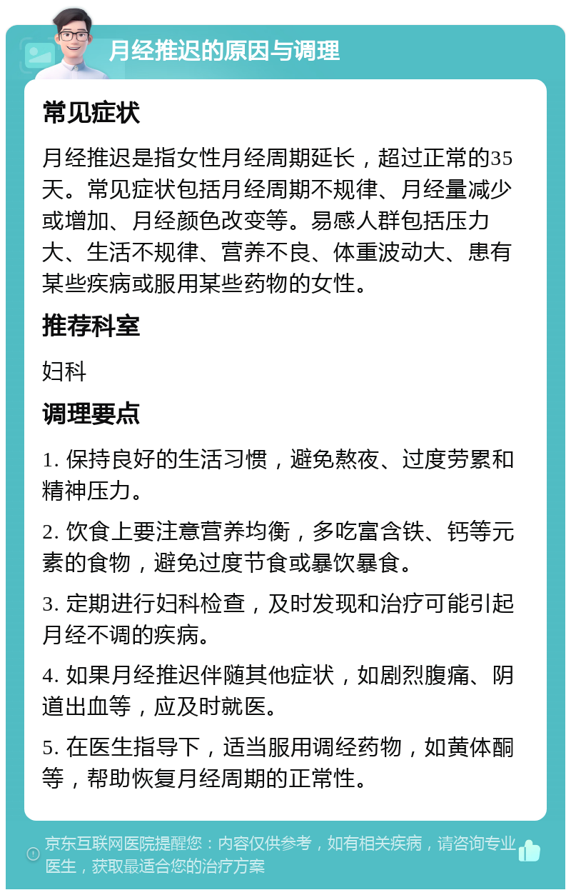 月经推迟的原因与调理 常见症状 月经推迟是指女性月经周期延长，超过正常的35天。常见症状包括月经周期不规律、月经量减少或增加、月经颜色改变等。易感人群包括压力大、生活不规律、营养不良、体重波动大、患有某些疾病或服用某些药物的女性。 推荐科室 妇科 调理要点 1. 保持良好的生活习惯，避免熬夜、过度劳累和精神压力。 2. 饮食上要注意营养均衡，多吃富含铁、钙等元素的食物，避免过度节食或暴饮暴食。 3. 定期进行妇科检查，及时发现和治疗可能引起月经不调的疾病。 4. 如果月经推迟伴随其他症状，如剧烈腹痛、阴道出血等，应及时就医。 5. 在医生指导下，适当服用调经药物，如黄体酮等，帮助恢复月经周期的正常性。