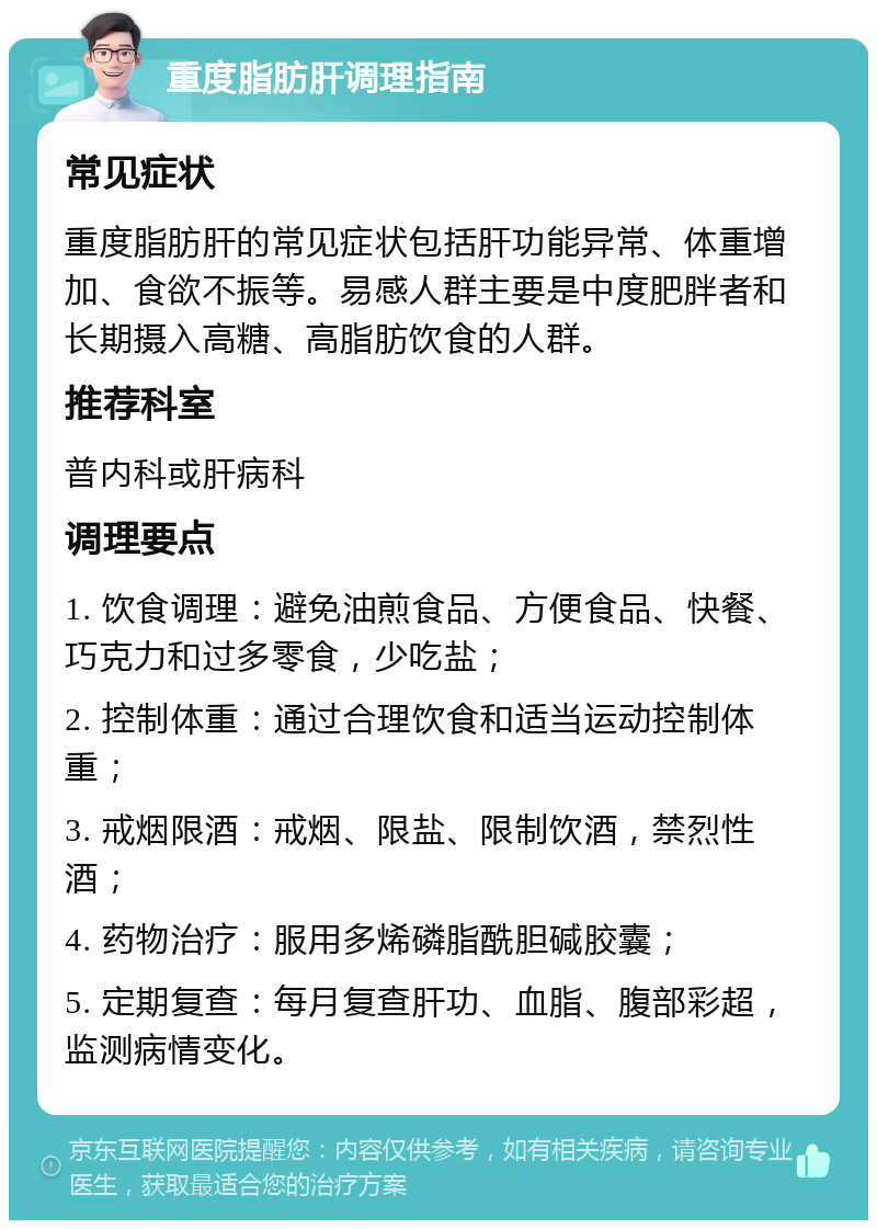 重度脂肪肝调理指南 常见症状 重度脂肪肝的常见症状包括肝功能异常、体重增加、食欲不振等。易感人群主要是中度肥胖者和长期摄入高糖、高脂肪饮食的人群。 推荐科室 普内科或肝病科 调理要点 1. 饮食调理：避免油煎食品、方便食品、快餐、巧克力和过多零食，少吃盐； 2. 控制体重：通过合理饮食和适当运动控制体重； 3. 戒烟限酒：戒烟、限盐、限制饮酒，禁烈性酒； 4. 药物治疗：服用多烯磷脂酰胆碱胶囊； 5. 定期复查：每月复查肝功、血脂、腹部彩超，监测病情变化。