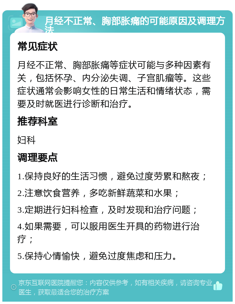 月经不正常、胸部胀痛的可能原因及调理方法 常见症状 月经不正常、胸部胀痛等症状可能与多种因素有关，包括怀孕、内分泌失调、子宫肌瘤等。这些症状通常会影响女性的日常生活和情绪状态，需要及时就医进行诊断和治疗。 推荐科室 妇科 调理要点 1.保持良好的生活习惯，避免过度劳累和熬夜； 2.注意饮食营养，多吃新鲜蔬菜和水果； 3.定期进行妇科检查，及时发现和治疗问题； 4.如果需要，可以服用医生开具的药物进行治疗； 5.保持心情愉快，避免过度焦虑和压力。