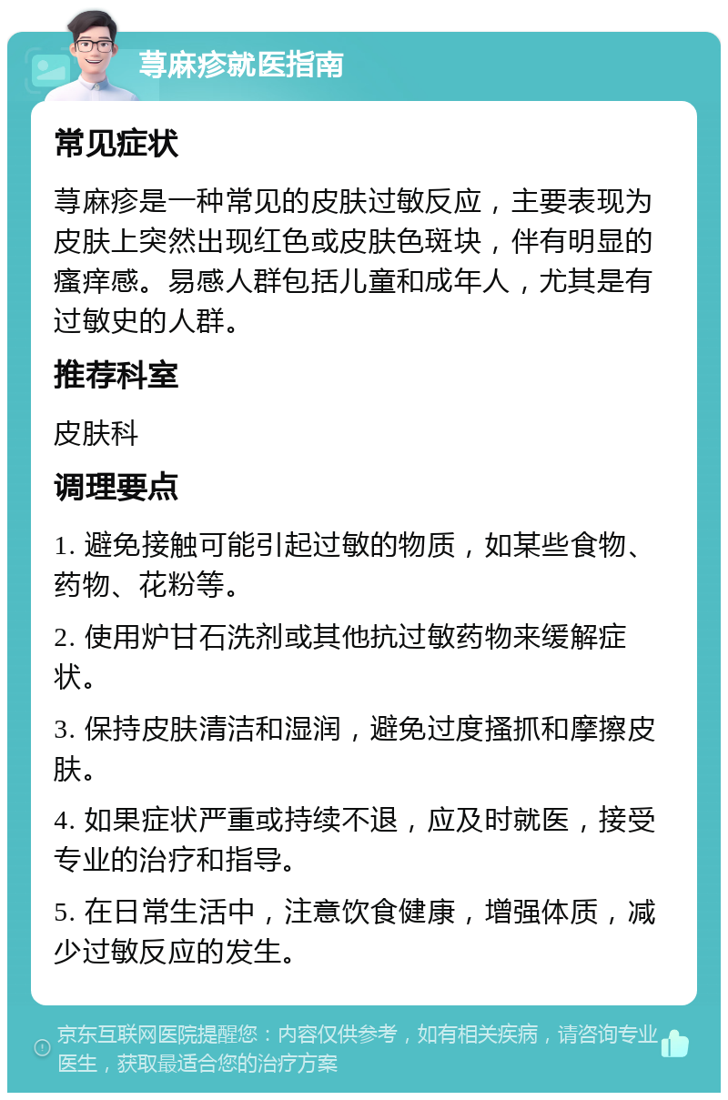 荨麻疹就医指南 常见症状 荨麻疹是一种常见的皮肤过敏反应，主要表现为皮肤上突然出现红色或皮肤色斑块，伴有明显的瘙痒感。易感人群包括儿童和成年人，尤其是有过敏史的人群。 推荐科室 皮肤科 调理要点 1. 避免接触可能引起过敏的物质，如某些食物、药物、花粉等。 2. 使用炉甘石洗剂或其他抗过敏药物来缓解症状。 3. 保持皮肤清洁和湿润，避免过度搔抓和摩擦皮肤。 4. 如果症状严重或持续不退，应及时就医，接受专业的治疗和指导。 5. 在日常生活中，注意饮食健康，增强体质，减少过敏反应的发生。