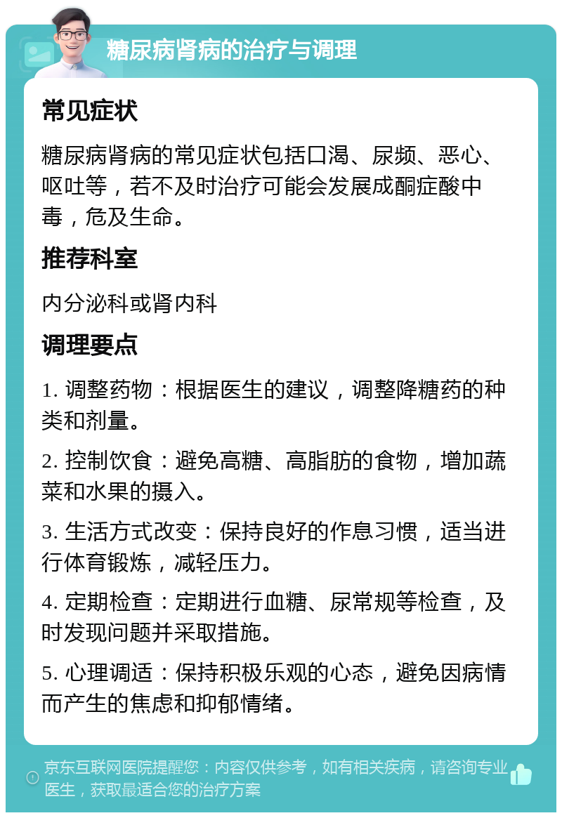 糖尿病肾病的治疗与调理 常见症状 糖尿病肾病的常见症状包括口渴、尿频、恶心、呕吐等，若不及时治疗可能会发展成酮症酸中毒，危及生命。 推荐科室 内分泌科或肾内科 调理要点 1. 调整药物：根据医生的建议，调整降糖药的种类和剂量。 2. 控制饮食：避免高糖、高脂肪的食物，增加蔬菜和水果的摄入。 3. 生活方式改变：保持良好的作息习惯，适当进行体育锻炼，减轻压力。 4. 定期检查：定期进行血糖、尿常规等检查，及时发现问题并采取措施。 5. 心理调适：保持积极乐观的心态，避免因病情而产生的焦虑和抑郁情绪。