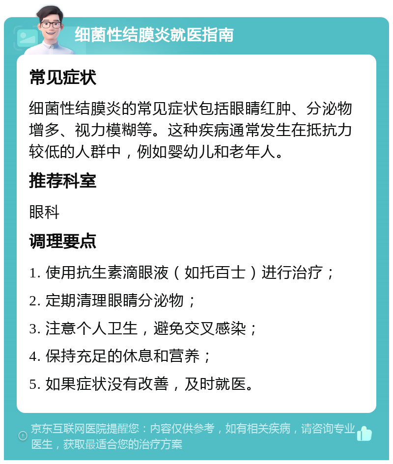 细菌性结膜炎就医指南 常见症状 细菌性结膜炎的常见症状包括眼睛红肿、分泌物增多、视力模糊等。这种疾病通常发生在抵抗力较低的人群中，例如婴幼儿和老年人。 推荐科室 眼科 调理要点 1. 使用抗生素滴眼液（如托百士）进行治疗； 2. 定期清理眼睛分泌物； 3. 注意个人卫生，避免交叉感染； 4. 保持充足的休息和营养； 5. 如果症状没有改善，及时就医。