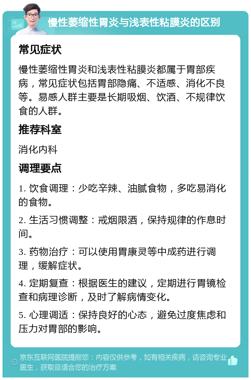 慢性萎缩性胃炎与浅表性粘膜炎的区别 常见症状 慢性萎缩性胃炎和浅表性粘膜炎都属于胃部疾病，常见症状包括胃部隐痛、不适感、消化不良等。易感人群主要是长期吸烟、饮酒、不规律饮食的人群。 推荐科室 消化内科 调理要点 1. 饮食调理：少吃辛辣、油腻食物，多吃易消化的食物。 2. 生活习惯调整：戒烟限酒，保持规律的作息时间。 3. 药物治疗：可以使用胃康灵等中成药进行调理，缓解症状。 4. 定期复查：根据医生的建议，定期进行胃镜检查和病理诊断，及时了解病情变化。 5. 心理调适：保持良好的心态，避免过度焦虑和压力对胃部的影响。