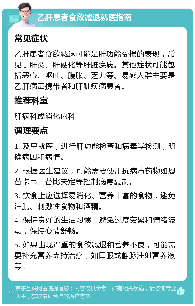 乙肝患者食欲减退就医指南 常见症状 乙肝患者食欲减退可能是肝功能受损的表现，常见于肝炎、肝硬化等肝脏疾病。其他症状可能包括恶心、呕吐、腹胀、乏力等。易感人群主要是乙肝病毒携带者和肝脏疾病患者。 推荐科室 肝病科或消化内科 调理要点 1. 及早就医，进行肝功能检查和病毒学检测，明确病因和病情。 2. 根据医生建议，可能需要使用抗病毒药物如恩替卡韦、替比夫定等控制病毒复制。 3. 饮食上应选择易消化、营养丰富的食物，避免油腻、刺激性食物和酒精。 4. 保持良好的生活习惯，避免过度劳累和情绪波动，保持心情舒畅。 5. 如果出现严重的食欲减退和营养不良，可能需要补充营养支持治疗，如口服或静脉注射营养液等。