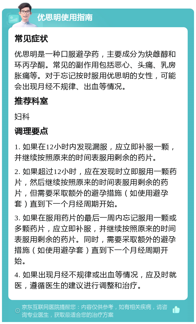 优思明使用指南 常见症状 优思明是一种口服避孕药，主要成分为炔雌醇和环丙孕酮。常见的副作用包括恶心、头痛、乳房胀痛等。对于忘记按时服用优思明的女性，可能会出现月经不规律、出血等情况。 推荐科室 妇科 调理要点 1. 如果在12小时内发现漏服，应立即补服一颗，并继续按照原来的时间表服用剩余的药片。 2. 如果超过12小时，应在发现时立即服用一颗药片，然后继续按照原来的时间表服用剩余的药片，但需要采取额外的避孕措施（如使用避孕套）直到下一个月经周期开始。 3. 如果在服用药片的最后一周内忘记服用一颗或多颗药片，应立即补服，并继续按照原来的时间表服用剩余的药片。同时，需要采取额外的避孕措施（如使用避孕套）直到下一个月经周期开始。 4. 如果出现月经不规律或出血等情况，应及时就医，遵循医生的建议进行调整和治疗。