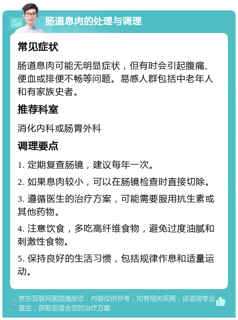 肠道息肉的处理与调理 常见症状 肠道息肉可能无明显症状，但有时会引起腹痛、便血或排便不畅等问题。易感人群包括中老年人和有家族史者。 推荐科室 消化内科或肠胃外科 调理要点 1. 定期复查肠镜，建议每年一次。 2. 如果息肉较小，可以在肠镜检查时直接切除。 3. 遵循医生的治疗方案，可能需要服用抗生素或其他药物。 4. 注意饮食，多吃高纤维食物，避免过度油腻和刺激性食物。 5. 保持良好的生活习惯，包括规律作息和适量运动。