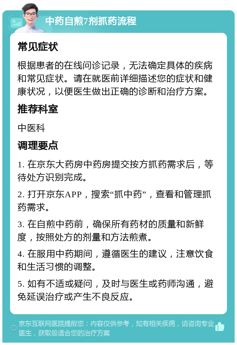 中药自煎7剂抓药流程 常见症状 根据患者的在线问诊记录，无法确定具体的疾病和常见症状。请在就医前详细描述您的症状和健康状况，以便医生做出正确的诊断和治疗方案。 推荐科室 中医科 调理要点 1. 在京东大药房中药房提交按方抓药需求后，等待处方识别完成。 2. 打开京东APP，搜索“抓中药”，查看和管理抓药需求。 3. 在自煎中药前，确保所有药材的质量和新鲜度，按照处方的剂量和方法煎煮。 4. 在服用中药期间，遵循医生的建议，注意饮食和生活习惯的调整。 5. 如有不适或疑问，及时与医生或药师沟通，避免延误治疗或产生不良反应。