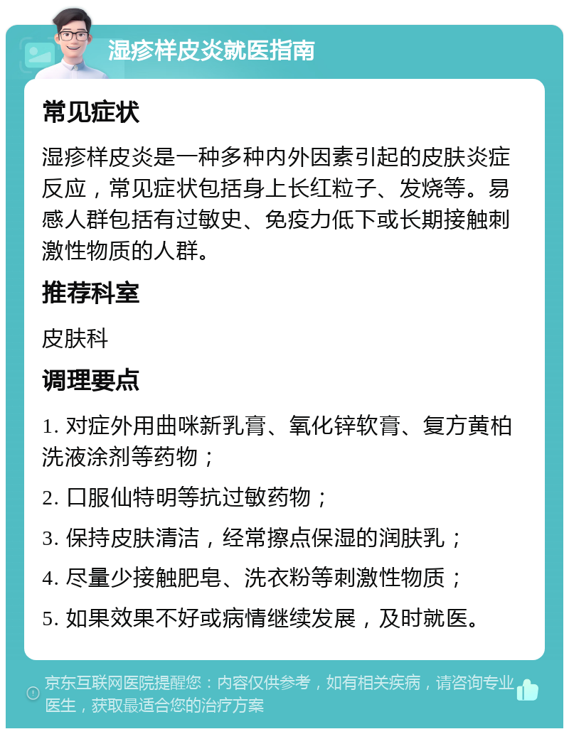 湿疹样皮炎就医指南 常见症状 湿疹样皮炎是一种多种内外因素引起的皮肤炎症反应，常见症状包括身上长红粒子、发烧等。易感人群包括有过敏史、免疫力低下或长期接触刺激性物质的人群。 推荐科室 皮肤科 调理要点 1. 对症外用曲咪新乳膏、氧化锌软膏、复方黄柏洗液涂剂等药物； 2. 口服仙特明等抗过敏药物； 3. 保持皮肤清洁，经常擦点保湿的润肤乳； 4. 尽量少接触肥皂、洗衣粉等刺激性物质； 5. 如果效果不好或病情继续发展，及时就医。