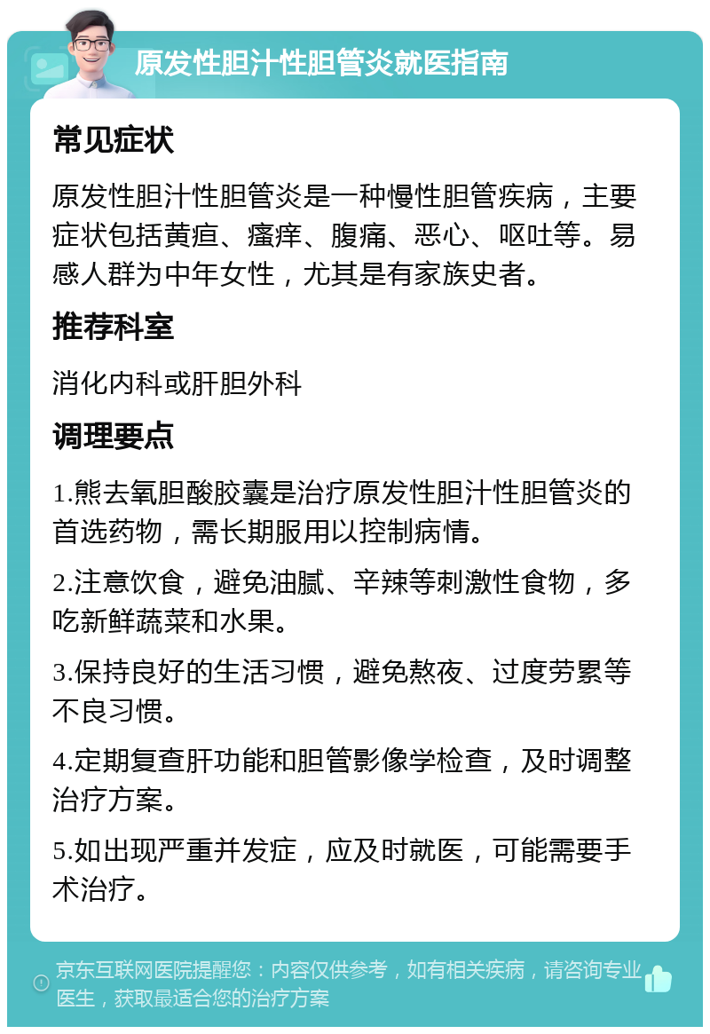 原发性胆汁性胆管炎就医指南 常见症状 原发性胆汁性胆管炎是一种慢性胆管疾病，主要症状包括黄疸、瘙痒、腹痛、恶心、呕吐等。易感人群为中年女性，尤其是有家族史者。 推荐科室 消化内科或肝胆外科 调理要点 1.熊去氧胆酸胶囊是治疗原发性胆汁性胆管炎的首选药物，需长期服用以控制病情。 2.注意饮食，避免油腻、辛辣等刺激性食物，多吃新鲜蔬菜和水果。 3.保持良好的生活习惯，避免熬夜、过度劳累等不良习惯。 4.定期复查肝功能和胆管影像学检查，及时调整治疗方案。 5.如出现严重并发症，应及时就医，可能需要手术治疗。